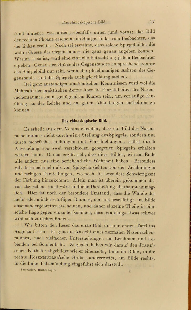 (und hinten); was unten, ebenfalls unten (und vorn); das Bild der rechten Choane erscheint im Spiegel links vom Beobachter, das der linken rechts. Noch sei erwähnt, dass solche Spiegelbilder die wahre Grösse des Gegenstandes nie ganz genau angeben können. Warum es so ist, wird eine einfache Betrachtung jedem Beobachter ergeben. Genau der Grösse des Gegenstandes entsprechend könnte das Spiegelbild nur sein, wenn die gleichnamigen Achsen des Ge- genstandes und des Spiegels auch gleichläufig stehen. Bei ganz anständigen anatomischen Kenntnissen wird wol die Mehrzahl der praktischen Aerzte über die Einzelnheiten des Nasen- rachenraumes kaum genügend im Klaren sein, um vorläufige Ein- übung an der Leiche und an guten Abbildungen entbehren zu können. Das rliiiioskopische Bihl. Es erhellt aus dem Voranstehenden, dass ein Bild des Nasen- rachenraumes nicht durch eine Stellung des Spiegels, sondern nur durch mehrfache Drehungen und Verschiebungen, selbst durch Anwendung von zwei verschieden gebogenen Spiegeln erhalten werden kann. Daraus ergibt sich, dass diese Bilder, wie am Ende alle andern nur eine beziehentliche Wahrheit haben. Besonders gilt dies noch mehr als von Spiegelansichten von den Zeichnungen und farbigen Darstellungen, wo noch die besondere Schwierigkeit der Färbung hinzukommt. Allein man ist überein gekommen da- von abzusehen, sonst wäre bildliche Darstellung überhaupt unmög- lich. Hier ist noch der besondere Umstand, dass die Wände des mehr oder minder würfligen Raumes, der uns beschäftigt, im Bilde auseinandergebreitet erscheinen, und daher einzelne Theile in eine solche Lage gegen einander kommen, dass es anfangs etwas schwer wird sich zurechtzufinden. Wir bitten den Leser das erste Bild unserer ersten Tafel ins Auge zu fassen. Es gibt die Ansicht eines normalen Nasenrachen- raumes, nach vielfachen Untersuchungen am Leichnam und Le- benden bei Sonnenlicht. Zugleich haben wir darauf den Jtard’- schen Katheter abgebildet wie er einerseits, links im Bilde, in die rechte RosENMÜLLEii’sche Grube, andererseits, im Bilde rechts, in die linke Tubamündung eingeführt sich darstellt. Semeleder, Rhinoskopie. 9