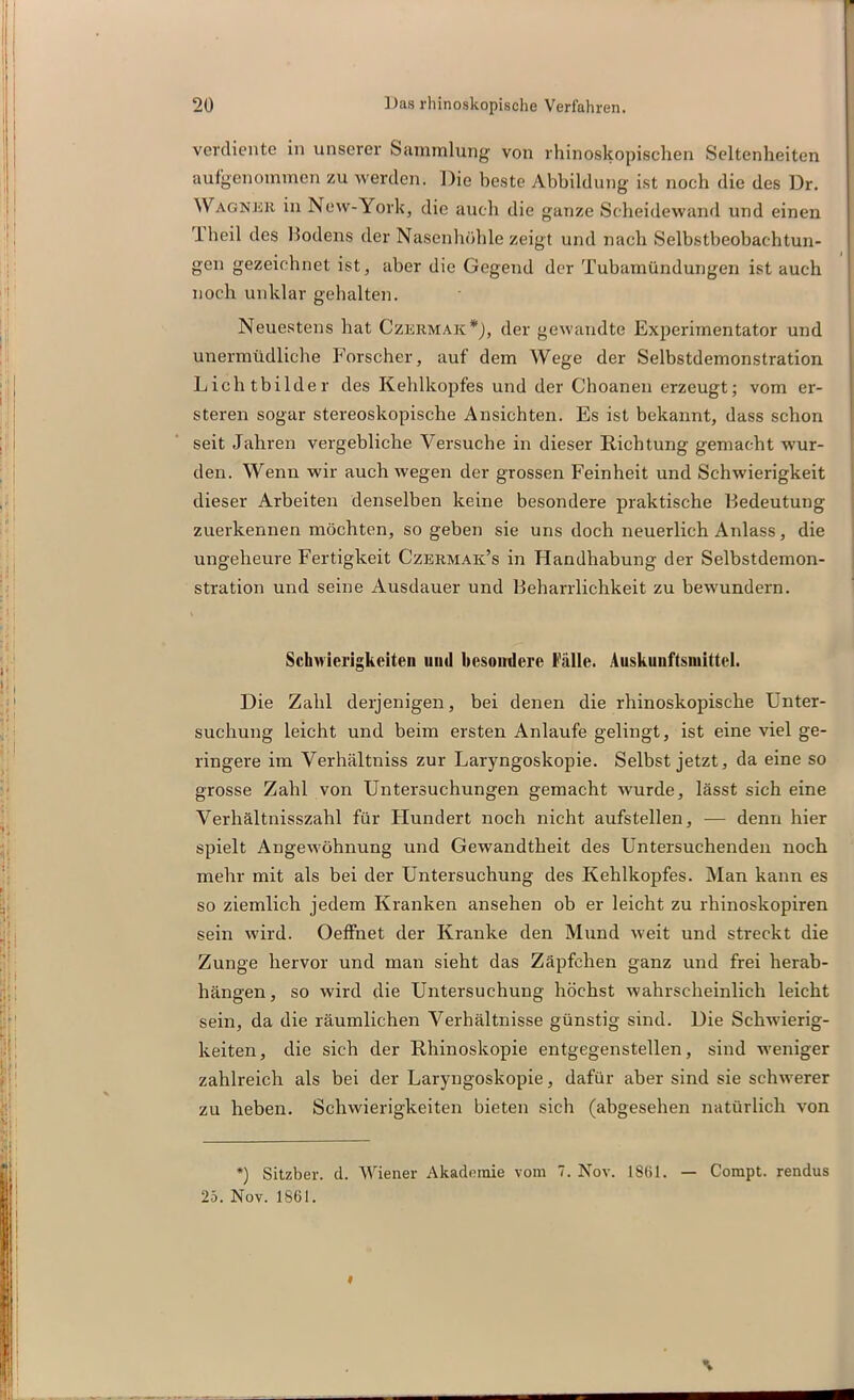 verdiente in unserer Sammlung von rhinoskopischen Seltenheiten aufgenommen zu werden. Die beste Abbildung ist noch die des Dr. Wagner in New-York, die auch die ganze Scheidewand und einen lheil des Hodens der Nasenhöhle zeigt und nach Selbstbeobachtun- gen gezeichnet ist, aber die Gegend der Tubamündungen ist auch noch unklar gehalten. Neuestens hat Czermak*), der gewandte Experimentator und unermüdliche Forscher, auf dem Wege der Selbstdemonstration Lichtbilder des Kehlkopfes und der Choanen erzeugt; vom er- steren sogar stereoskopische Ansichten. Es ist bekannt, dass schon seit Jahren vergebliche Versuche in dieser Richtung gemacht wur- den. Wenn wir auch wegen der grossen Feinheit und Schwierigkeit dieser Arbeiten denselben keine besondere praktische Hedeutung zuerkennen möchten, so geben sie uns doch neuerlich Anlass, die ungeheure Fertigkeit Czermak’s in Handhabung der Selbstdemon- stration und seine Ausdauer und Beharrlichkeit zu bewundern. Schwierigkeiten und besondere Fälle. Auskunftsmittel. Die Zahl derjenigen, bei denen die rhinoskopische Unter- suchung leicht und beim ersten Anlaufe gelingt, ist eine viel ge- ringere im Verhältniss zur Laryngoskopie. Selbst jetzt, da eine so grosse Zahl von Untersuchungen gemacht wurde, lässt sich eine Verhältnisszahl für Hundert noch nicht aufstellen, — denn hier spielt Angewöhnung und Gewandtheit des Untersuchenden noch mehr mit als bei der Untersuchung des Kehlkopfes. Man kann es so ziemlich jedem Kranken ansehen ob er leicht zu rhinoskopiren sein wird. Oeffnet der Kranke den Mund weit und streckt die Zunge hervor und man sieht das Zäpfchen ganz und frei herab- hängen, so wird die Untersuchung höchst wahrscheinlich leicht sein, da die räumlichen Verhältnisse günstig sind. Die Schwierig- keiten, die sich der Rhinoskopie entgegenstellen, sind weniger zahlreich als bei der Laryngoskopie, dafür aber sind sie schwerer zu heben. Schwierigkeiten bieten sich (abgesehen natürlich von *) Sitzber. d. Wiener Akademie vom 7. Nov. 1861. — Compt. rendus 25. Nov. 1SÜI. \ «