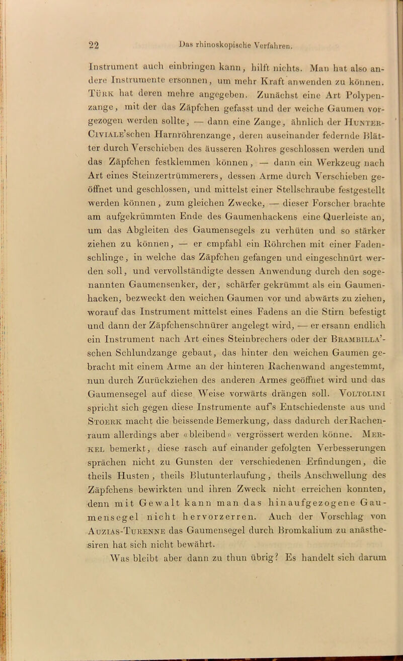 Instrument auch einbringen kann, hilft nichts. Man hat also an- dere Instrumente ersonnen, um mehr Kraft anwenden zu können. Tüiik hat deren mehre angegeben. Zunächst eine Art Polypen- zange, mit der das Zäpfchen gefasst und der weiche Gaumen vor- gezogen werden sollte, — dann eine Zange, ähnlich der Hunter- CiviALE’schen Harnröhrenzange, deren auseinander federnde Blät- ter durch Verschieben des äusseren Rohres geschlossen werden und das Zäpfchen festklemmen können, — dann ein Werkzeug nach Art eines Steinzertrümmerers, dessen Arme durch Verschieben ge- öffnet und geschlossen, und mittelst einer Stellschraube festgestellt werden können, zum gleichen Zwecke, — dieser Forscher brachte am aufgekrümmten Ende des Gaumenhackens eine Querleiste an, um das Abgleiten des Gaumensegels zu verhüten und so stärker ziehen zu können, — er empfahl ein Röhrchen mit einer Faden- schlinge, in welche das Zäpfchen gefangen und eingeschnürt wer- den soll, und vervollständigte dessen Anwendung durch den soge- nannten Gaumensenker, der, schärfer gekrümmt als ein Gaumen- hacken, bezweckt den weichen Gaumen vor und abwärts zu ziehen, worauf das Instrument mittelst eines Fadens an die Stirn befestigt und dann der Zäpfchenschnürer angelegt wird, — er ersann endlich ein Instrument nach Art eines Steinbrechers oder der Brambilla’- schen Schlundzange gebaut, das hinter den weichen Gaumen ge- bracht mit einem Arme an der hinteren Rachenwand angestemmt, nun durch Zurückziehen des anderen Armes geöffnet wird und das Gaumensegel auf diese Weise vorwärts drängen soll. Voltoi.ini spricht sich gegen diese Instrumente aufs Entschiedenste aus und Stoerk macht die heissende Bemerkung, dass dadurch der Rachen- raum allerdings aber «bleibend» vergrössert -werden könne. Mer- kel bemerkt, diese rasch auf einander gefolgten Verbesserungen sprächen nicht zu Gunsten der verschiedenen Erfindungen, die theils Flusten , theils Blutunterlaufung, theils Anschwellung des Zäpfchens bewirkten und ihren Zweck nicht erreichen konnten, denn mit Gewalt kann man das hinaufgezogene Gau- mensegel nicht hervorzerren. Auch der Vorschlag von Auzias-Turenne das Gaumensegel durch Bromkalium zu anästhe- siren hat sich nicht bewährt. Was bleibt aber dann zu thun übrig ? Es handelt sich darum