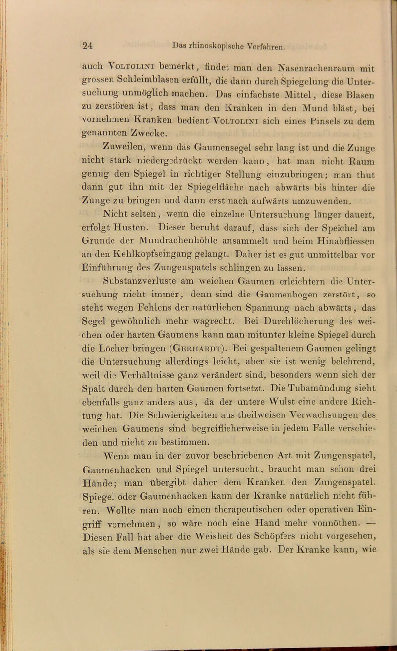 auch Voltolini bemerkt, findet man den Nasenrachenraum mit grossen Schleimblasen erfüllt, die dann durch Spiegelung die Unter- suchung unmöglich machen. Das einfachste Mittel, diese Blasen zu zerstören ist, dass man den Kranken in den Mund bläst, bei vornehmen Kranken bedient Vot/tolini sich eines Pinsels zu dem genannten Zwecke. Zuweilen, wenn das Gaumensegel sehr lang ist und die Zunge nicht stark niedergedrückt werden kann, hat man nicht Raum genug den Spiegel in richtiger Stellung einzubringen; man thut dann gut ihn mit der Spiegelfläche nach abwärts bis hinter die Zunge zu bringen und dann erst nach aufwärts umzuwenden. Nicht selten, wenn die einzelne Untersuchung länger dauert, erfolgt Husten. Dieser beruht darauf, dass sich der Speichel am Grunde der Mundrachenhöhle ansammelt und beim Plinabfliessen an den Kehlkopfseingang gelangt. Daher ist es gut unmittelbar vor Einführung des Zungenspatels schlingen zu lassen. Substanzverluste am weichen Gaumen erleichtern die Unter- suchung nicht immer, denn sind die Gaumenbogen zerstört, so steht wegen Fehlens der natürlichen Spannung nach abwärts, das Segel gewöhnlich mehr wagrecht. Bei Durchlöcherung des wei- chen oder harten Gaumens kann man mitunter kleine Spiegel durch die Löcher bringen (Gerhardt). Bei gespaltenem Gaumen gelingt die Untersuchung allerdings leicht, aber sie ist wenig belehrend, weil die Verhältnisse ganz verändert sind, besonders wenn sich der Spalt durch den harten Gaumen fortsetzt. Die Tubamündung sieht ebenfalls ganz anders aus, da der untere Wulst eine andere Rich- tung hat. Die Schwierigkeiten aus theilweisen Verwachsungen des weichen Gaumens sind begreiflicherweise in jedem Falle verschie- den und nicht zu bestimmen. Wenn man in der zuvor beschriebenen Art mit Zungenspatel, Gaumenhacken und Spiegel untersucht, braucht man schon drei Hände; man übergibt daher dem Kranken den Zungenspatel. Spiegel oder Gaumenhacken kann der Kranke natürlich nicht füh- ren. Wollte man noch einen therapeutischen oder operativen Ein- griff vornehmen, so wäre noch eine Hand mehr vonnöthen. — Diesen Fall hat aber die Weisheit des Schöpfers nicht vorgesehen, als sie dem Menschen nur zwei Hände gab. Der Kranke kann, wie