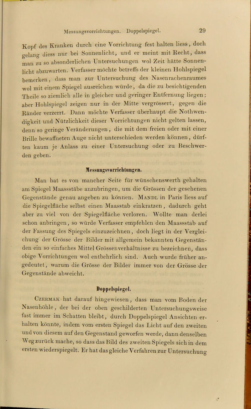 Kopf des Kranken durch eine Vorrichtung fest halten liess, doch geiar)g diess nur bei Sonnenlicht, und er meint mit Recht, dass man zu so absonderlichen Untersuchungen wol Zeit hätte Sonnen- licht abzuwarten. Verfasser möchte betreffs der kleinen Hohlspiegel bemerken, dass man zur Untersuchung des Nasenrachenraumes wol mit einem Spiegel ausreichen würde, da die zu besichtigenden Theile so ziemlich alle in gleicher und geringer Entfernung liegen; aber Hohlspiegel zeigen nur in der Mitte vergrössert, gegen die Ränder verzerrt. Dann möchte Verfasser überhaupt die Nothwen- digkeit und Nützlichkeit dieser Vorrichtungen nicht gelten lassen, denn so geringe Veränderungen, die mit dem freien oder mit einer Brille bewaffneten Auge nicht unterschieden werden können, dürf- ten kaum je Anlass zu einer Untersuchung oder zu Beschwer- den geben. Ulessuiigsrorrichtuugen. Man hat es von mancher Seite für wünschenswerth gehalten ! am Spiegel Maassstäbe anzubringen, um die Grössen der gesehenen Gegenstände genau angeben zu können. Mandl in Paris liess auf die Spiegelfläche selbst einen Maasstab einkratzen, dadurch geht aber zu viel von der Spiegelfläche verloren. Wollte man derlei schon anbringen, so würde Verfasser empfehlen den Maassstab auf der Fassung des Spiegels einzuzeichnen, doch liegt in der Verglei- chung der Grösse der Bilder mit allgemein bekannten Gegenstän- den ein so einfaches Mittel Grössenverhältnisse zu bezeichnen, dass obige Vorrichtungen wol entbehrlich sind. Auch wurde früher an- I gedeutet, warum die Grösse der Bilder immer von der Grösse der ; Gegenstände abweicht. Doppelspiegel. Czermak hat darauf hingewiesen, dass man vom Boden der Nasenhöhle, der bei der oben geschilderten Untersuchungsweise fast immer im Schatten bleibt, durch Doppelspiegel Ansichten er- halten könnte, indem vom ersten Spiegel das Licht auf den zweiten und von diesem auf den Gegenstand geworfen werde, dann denselben M eg zurück mache, so dass das Bild des zweiten Spiegels sich in dem ersten wiederspiegelt. Er hat das gleiche Verfahren zur Untersuchung