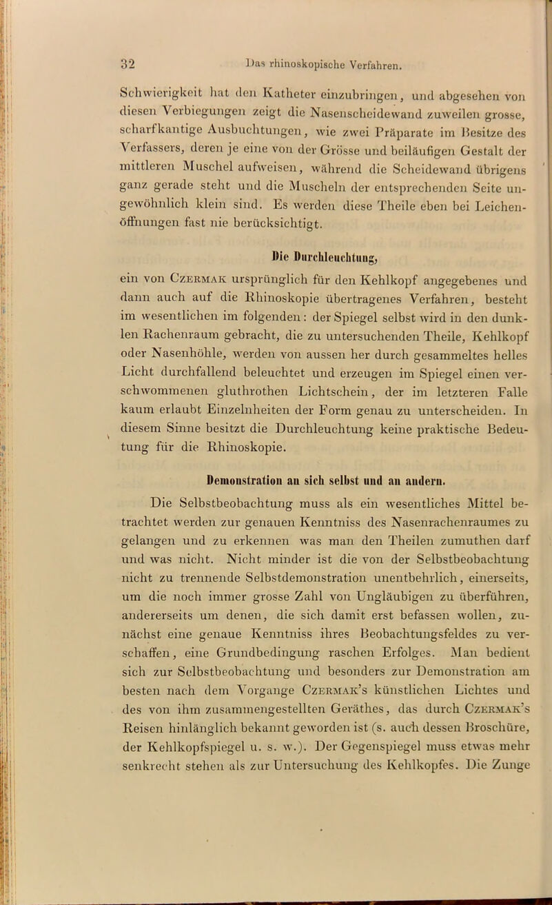 Schwierigkeit hat den Katheter einzubringen, und abgesehen von diesen Verbiegungen zeigt die Nasenscheidewand zuweilen grosse, scharfkantige Ausbuchtungen, wie zwei Präparate im Besitze des Verfassers, deren je eine von der Grösse und beiläufigen Gestalt der mittleren Muschel aufweisen, während die Scheidewand übrigens ganz gerade steht und die Muscheln der entsprechenden Seite un- gewöhnlich klein sind. Es werden diese Theile eben bei Leichen- öffnungen fast nie berücksichtigt. Die Durchleuchtung, ein von Czermak ursprünglich für den Kehlkopf angegebenes und dann auch auf die Rhinoskopie übertragenes Verfahren, besteht im wesentlichen im folgenden : der Spiegel selbst wird in den dunk- len Rachenraum gebracht, die zu untersuchenden Theile, Kehlkopf oder Nasenhöhle, werden von aussen her durch gesammeltes helles Licht durchfallend beleuchtet und erzeugen im Spiegel einen ver- schwommenen gluthrothen Lichtschein, der im letzteren Falle kaum erlaubt Einzelnheiten der Form genau zu unterscheiden. In diesem Sinne besitzt die Durchleuchtung keine praktische Bedeu- tung für die Rhinoskopie. Demonstration au sich seihst mul an andern. Die Selbstbeobachtung muss als ein wesentliches Mittel be- trachtet werden zur genauen Kenntniss des Nasenrachenraumes zu gelangen und zu erkennen was man den Theilen zumuthen darf und was nicht. Nicht minder ist die von der Selbstbeobachtung nicht zu trennende Selbstdemonstration unentbehrlich, einerseits, um die noch immer grosse Zahl von Ungläubigen zu überführen, andererseits um denen, die sich damit erst befassen wollen, zu- nächst eine genaue Kenntniss ihres Beobachtungsfeldes zu ver- schaffen, eine Grundbedingung raschen Erfolges. Man bedient sich zur Selbstbeobachtung und besonders zur Demonstration am besten nach dem Vorgänge Czermak’s künstlichen Lichtes und des von ihm zusammengestellten Gerätlies, das durch Czermak’s Reisen hinlänglich bekannt geworden ist (s. auch dessen Broschüre, der Kehlkopfspiegel u. s. w.). Der Gegenspiegel muss etwas mehr senkrecht stehen als zur Untersuchung des Kehlkopfes. Die Zunge