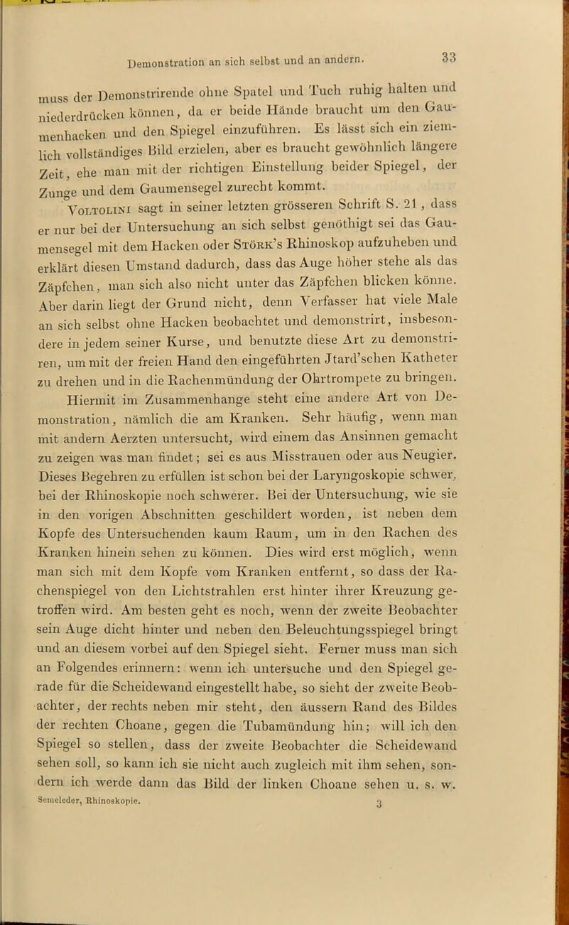 Demonstration an sich selbst und an andern. muss cler Demonstrirende ohne Spatel und Tuch ruhig halten und niederdrttcken können, da er beide Hände braucht um den Gau- menhacken und den Spiegel einzuführen. Es lässt sich ein ziem- lich vollständiges Bild erzielen, aber es braucht gewöhnlich längere Zeit, ehe man mit der richtigen Einstellung beider Spiegel, der Zunge und dem Gaumensegel zurecht kommt. Volifolini sagt in seiner letzten grösseren Schrift S. 21 , dass er nur bei der Untersuchung an sich selbst genöthigt sei das Gau- mensegel mit dem Hacken oder Störk’s Rhinoskop aufzuheben und erklärt diesen Umstand dadurch, dass das Auge höher stehe als das Zäpfchen, man sich also nicht unter das Zäpfchen blicken könne. Aber darin liegt der Grund nicht, denn Verfasser hat viele Male an sich selbst ohne Hacken beobachtet und demonstrirt, insbeson- dere in jedem seiner Kurse, und benutzte diese Art zu demonstri- ren, um mit der freien Hand den eingeführten Jtard sehen Katheter zu drehen und in die Rachenmündung der Ohrtrompete zu bringen. Hiermit im Zusammenhänge steht eine andere Art von De- monstration, nämlich die am Kranken. Sehr häufig, wenn man mit andern Aerzten untersucht, wird einem das Ansinnen gemacht zu zeigen was man findet; sei es aus Misstrauen oder aus Neugier. Dieses Begehren zu erfüllen ist schon bei der Laryngoskopie schwer, bei der Rhinoskopie noch schwerer. Bei der Untersuchung, wie sie in den vorigen Abschnitten geschildert worden, ist neben dem Kopfe des Untersuchenden kaum Raum, um in den Rachen des Kranken hinein sehen zu können. Dies wird erst möglich, wenn man sich mit dem Kopfe vom Kranken entfernt, so dass der Ra- chenspiegel von den Lichtstrahlen erst hinter ihrer Kreuzung ge- troffen wird. Am besten geht es noch, wenn der zweite Beobachter sein Auge dicht hinter und neben den Beleuchtungsspiegel bringt und an diesem vorbei auf den Spiegel sieht. Ferner muss man sich an Folgendes erinnern: wenn ich untersuche und den Spiegel ge- rade für die Scheidewand eingestellt habe, so sieht der zweite Beob- achter, der rechts neben mir steht, den äussern Rand des Bildes der rechten Ohoane, gegen die Tubamündung hin; will ich den Spiegel so stellen, dass der zweite Beobachter die Scheidewand sehen soll, so kann ich sie nicht auch zugleich mit ihm sehen, son- dern ich werde dann das Bild der linken Choane sehen u. s. w. Semeleder, Rhinoskopie. •_>