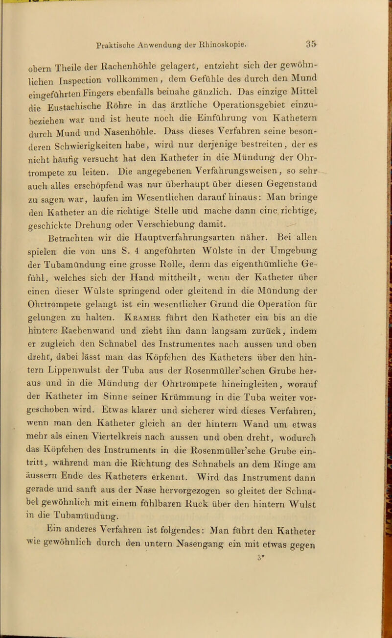 obern Theile der Rachenhöhle gelagert, entzieht sich der gewöhn- lichen Inspection vollkommen, dem Gefühle des durch den Mund ein^eführten Fingers ebenfalls beinahe gänzlich. Das einzige Mittel die Eustachische Röhre in das ärztliche Operationsgebiet einzu- beziehen war und ist heute noch die Einführung von Kathetern durch Mund und Nasenhöhle. Dass dieses Verfahren seine beson- deren Schwierigkeiten habe, wird nur derjenige bestreiten, der es nicht häufig versucht hat den Katheter in die Mündung der Ohr- trompete zu leiten. Die angegebenen Verfahrungsweisen , sosehr auch alles erschöpfend was nur überhaupt über diesen Gegenstand zu sagen war, laufen im Wesentlichen darauf hinaus: Man bringe den Katheter an die richtige Stelle und mache dann eine richtige, geschickte Drehung oder Verschiebung damit. Betrachten wir die Hauptverfahrungsarten näher. Bei allen spielen die von uns S. 4 angeführten Wülste in der Umgebung der Tubamündung eine grosse Rolle, denn das eigenthümliche Ge- fühl, welches sich der Hand mittheilt, wenn der Katheter über einen dieser Wülste springend oder gleitend in die Mündung der Ohrtrompete gelangt ist ein wesentlicher Grund die Operation für gelungen zu halten. Kramer führt den Katheter ein bis an die hintere Rachenwand und zieht ihn dann langsam zurück, indem er zugleich den Schnabel des Instrumentes nach aussen und oben dreht, dabei lässt man das Köpfchen des Katheters über den hin- tern Lippenwulst der Tuba aus der Rosenmüller’schen Grube her- aus und in die Mündung der Ohrtrompete hineingleiten, worauf der Katheter im Sinne seiner Krümmung in die Tuba weiter vor- geschoben wird. Etwas klarer und sicherer wird dieses Verfahren, wenn man den Katheter gleich an der hintern Wand um etwas mehr als einen Viertelkreis nach aussen und oben dreht, wodurch das Köpfchen des Instruments in die Rosenmüller’sche Grube ein- tritt, während man die Richtung des Schnabels an dem Ringe am äussern Ende des Katheters erkennt. Wird das Instrument dann gerade und sanft aus der Nase hervorgezogen so gleitet der Schna- bel gewöhnlich mit einem fühlbaren Ruck über den hintern Wulst in die Tubamündunff. Ein anderes Verfahren ist folgendes: Man führt den Katheter wie gewöhnlich durch den untern Nasengang ein mit etwas gegen 3*