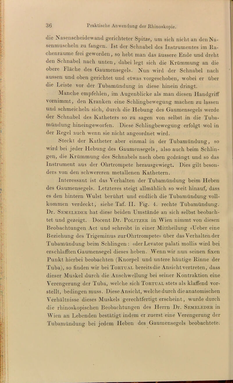 die Inasensclieidewand gerichteter Spitze, um sich nicht an denNa- senmuscheln zu fangen. Ist der Schnabel des Instrumentes im Ra- chenraume frei geworden, so hebt man das äussere Ende und dreht den Schnabel nach unten, dabei legt sich die Krümmung an die obere Hache des Gaumensegels. Nun wird der Schnabel nach aussen und oben gerichtet und etwas vorgeschoben, wobei er über die Leiste vor der Tubamündung in diese hinein dringt. Manche empfehlen, im Augenblicke als man diesen Handgriff vornimmt, den Kranken eine Schlingbewegung machen zu lassen und schmeicheln sich, durch die Hebung des Gaumensegels werde der Schnabel des Katheters so zu sagen von selbst in die Tuba- mündung hineingeworfen. Diese Schlingbewegung erfolgt wol in der Regel auch wenn sie nicht angeordnet wird. Steckt der Katheter aber einmal in der Tubamündung, so wird bei jeder Hebung des Gaumensegels, also auch beim Schlin- gen, die Krümmung des Schnabels nach oben gedrängt und so das Instrument aus der Ohrtrompete herausgewiegt. Dies gilt beson- ders von den schwereren metallenen Kathetern. Interessant ist das Verhalten der Tubamündung beim Heben des Gaumensegels. Letzteres steigt allmählich so weit hinauf, dass es den hintern Wulst berührt und endlich die Tubamündung voll- kommen verdeckt, siehe Taf. II. Fig. 4. rechte Tubamündung. Dr. Semeleder hat diese beiden Umstände an sich selbst beobach- tet und gezeigt. Docent Dr. Politzer in Wien nimmt von diesen Beobachtungen Act und schreibt in einer Mittheilung «Ueber eine Beziehung des Trigeminus zur Ohrtrompete» über das Verhalten der Tubamündung beim Schlingen : «derLevator palati mollis wird bei erschlafften Gaumensegel dieses heben. Wenn wir nun seinen fixen Punkt hierbei beobachten (Knorpel und untere häutige Rinne der Tuba), so finden wir bei Tortual bereits die Ansicht vertreten, dass dieser Muskel durch die Anschwellung bei seiner Kontraktion eine Verengerung der Tuba, welche sich Tortual stets als klaffend vor- stellt, bedingen muss. Diese Ansicht, welche durch die anatomischen Verhältnisse dieses Muskels gerechtfertigterscheint, wurde durch die rhinoskopischen Beobachtungen des Herrn Dr. Semeleder in Wien an Lebenden bestätigt indem er zuerst eine Verengerung der Tubamündung bei jedem Heben des Gaumensegels beobachtete.