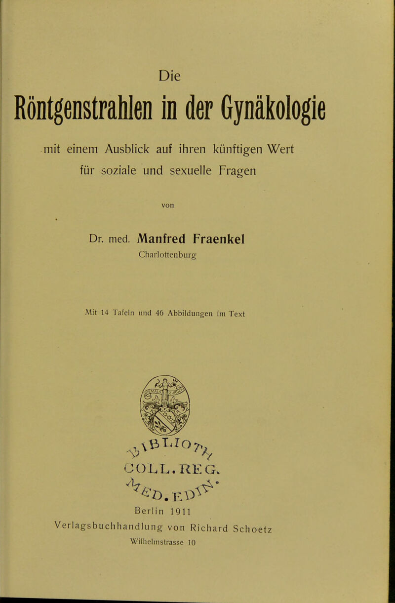 Die Röntgenstrahlen in der Gynäkologie mit einem Ausblick auf ihren künftigen Wert für soziale und sexuelle Fragen von Dr. med. Manfred Fraenkel Charlottenburg Mit 14 Tafeln und 46 Abbildungen im Text Güll. REG. Berlin 1911 Verlagsbuchhandlung von Richard Schoetz Wiihelmstrasse 10