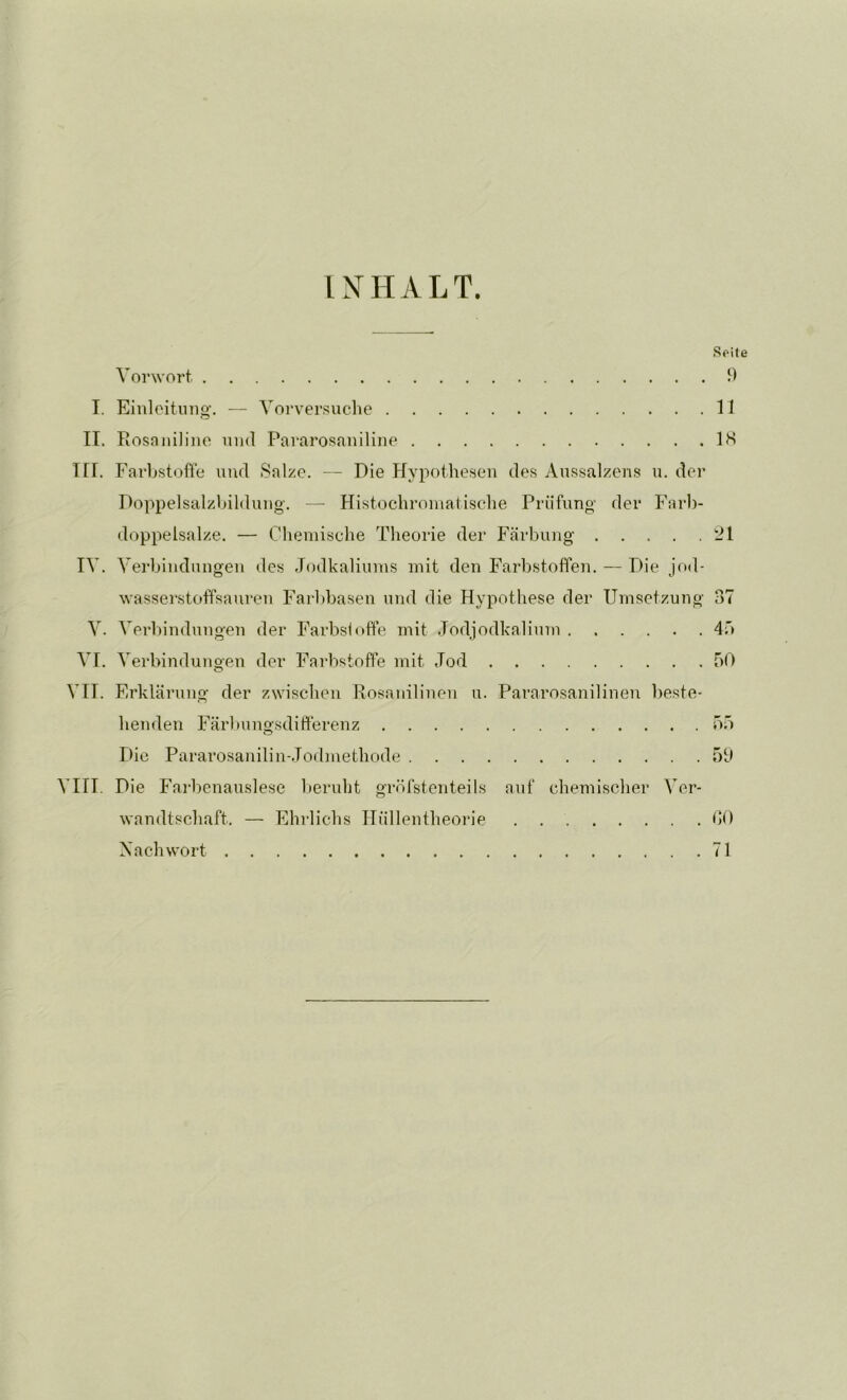 INHALT. Soite Vorwort. 9 I. Einleitung. — Vorversuche 11 II. Rosnniline und Pararosaniline IH III. Farhstofle und Salze. — Die Hypothesen des Aussalzens u. der Doppelsalzhildung. — Histochromatische Prüfung der Farb- doppelsalze. — Chemische Theorie der Färbung 21 IV. Verbindungen des Jodkaliums mit den Farbstoffen. — Die jod- wasserstoffsauren Farl)basen und die Hypothese der Umsetzung 37 V. Verbindungen der Farbsloffe mit .Todjodkaliuni 4'* VI. Verbindunoen der Farbstoffe mit Jod 50 VII. Erklärung der zwischen Rosanilinen u. Pararosanilinen beste- henden Färbungsdifferenz 55 Die Pararosanilin-.Todmethode 59 VIII. Die Fai-benauslese berubt gröfstenteils auf chemischer Ver- wandtschaft. — Ehrlichs Hüllentheorie . 00 Nachwort 71