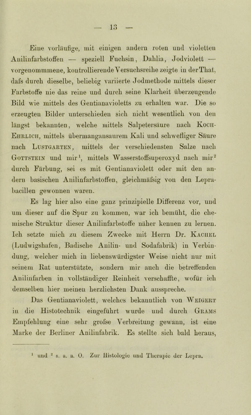 Eine vorläulige, mit eiui^^eu aiiderii ruten uud vioietien Auiliufai’bstoffen — speziell Fuchsin, Dalilia, Jodviulett — vorgeuommmene, kontrollierende Versuchsreihe zeigte in derThat, dais durch dieselbe, beliebig variierte Jodmethode mittels dieser Farbstofte nie das reine und durch seine Klarheit überzeugende Bild wie mittels des Gentianavioletts zu erhalten war. Die so erzeugten Bilder unterschieden sich nicht wesentlich von den längst bekannten, welche mittels Salpetersäure nach Kocii- Eiirlicii, mittels übermangansaurem Kali und schwelliger Säure nach Lustgarten, mittels der verschiedensten Salze nach Gottstein und mir\ mittels AVasserstofFsuperoxyd nach mir^ durch Färbung, sei es mit Gentianaviolett oder mit den an- dern basischen Anilinfarbstoffen, gleichmäfsig von den Lepra- bacillen gewonnen waren. Es lag hier also eine ganz prinzipielle Differenz vor, und um dieser auf die Spur zu kommen, Avar ich bemüht, die che- mische Struktur dieser xA.nilinfarbstoffe näher kennen zu lernen. Ich setzte mich zu diesem ZAvecke mit Herrn Dr. Kachel (LudAvigshafen, Badische Anilin- und Sodafabrik) in Verbin- dung, Aveicher mich in liebenswürdigster Weise nicht nur mit seinem Bat unterstützte, sondern mir auch die betreffenden Anilinfarben in vollständiger Beinheit verschaffte, Avofür ich demselben hier meinen herzlichsten Dank ausspreche. Das Gentianaviolett, Avelchcs bekanntlich von AVeigert in die Histotechnik ein geführt Avurde und durch Grams Empfehlung eine sehr grolse Verbreitung geAvann, ist eine Alarke der Berliner Anilinfabrik. Es stellte sich bald heraus, ^ und b. a. a. 0. Zur llistoloyiü und Tliurapic der Lepra.