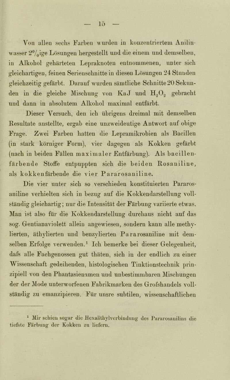 Vüu allen secli.s Farben wurden in konzentriertem Anilln- wasser Lösungen liergestellt und die einem und demselben, in Alkohol gehärteten Lepraknoten entnommenen, unter sich gleichartigen, feinen Serienschnitte in diesen L()sungen 24 Stunden gleichzeitig gefärbt. Darauf wurden sämtliche Schnitte 20 Sekun- den in die gleiche Mischung von KaJ und gebracht und dann in absolutem Alkohol maximal entfärbt. Dieser Versuch, den ich übrigens dreimal mit demselben Resultate anstellte, ergab eine unzweideutige Antwort auf obige Frage. Zwei Farben hatten die Lepramikrobien als Bacillen (in stark körniger Form), vier dagegen als Kokken gefärbt (nach in beiden Fällen maximaler Entfärbung). Als bacillen- färbende Stoffe entpuppten sich die beiden Rosaniline, als kokkenfärbende die vier Pararosaniline. Die vier unter sich so verschieden konstituierten Pararos- aniline verhielten sich in bezug auf die Kokkendarstellung voll- ständig gleichartig; nur die Intensität der Färbung variierte etwas. Man ist also für die Kokkeudarstellung durchaus nicht auf das sog. Gentianaviolett allein angewiesen, sondern kann alle methy- lierten, äthylierten und benzylierten Pararosaniline mit dem- selben Erfolge ver\venden.^ Ich bemerke bei dieser Gelegenheit, dafs alle Fachgenossen gut thäten, sich in der endlich zu einer AVissenschaft gedeihenden, histologischen Tinktionstechnik prin- zipiell von den Phantasienamen und unbestimmbaren Mischungen der der Mode unterworfenen Fabrikmarken des Grofshandels voll- ständig zu emanzipieren. Für unsre subtilen, wissenschaftlichen ^ 3Iir schien sogar die Hexaatliylverbindiing des Pararosaiiiliiis die tiefste Färbung der Kokken zu liefern.