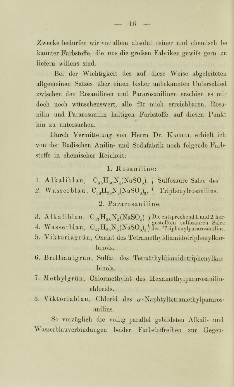 10 Zwecke bedürfen wir vor iillcni ubsoliit reiner und clieinjscb l)e kiinnter Farbstoffe, die uns die grofsen Fabriken gewifs gern zu liefern willens sind. Bei der Wichtigkeit des auf diese Weise abgeleiteten allgemeinen Satzes über einen bisher unbekannten Unterschied zwischen den Bosanilinen und Pararosanilinen erschien es mir doch noch wünschenswert, alle für mich erreichbaren, llosa- nilin und Pararosanilin haltigen Farbstoffe auf diesen Punkt hin zu untersuchen. Durch Vermittelung von Herrn Dr. Kachel erhielt ich von der Badischen Anilin- und Sodafabrik noch folgeude Farb- stoffe in chemischer Beinheit: 1. Bosaniline: 1. Alkaliblau, CogHoyNo(NaSOy). j Siilfosaure Salze des 2. Wasserblau, CogH2gN3(NaSOg)3, ) Tripheuylrosauilins. 2. Pararosaniline. d. Alkaliblau, C..7H^.N..(KaSO..) J rhceiitf5prccliendl.Luul2.lior- l J?(i8tcllicii biilfoyaurcii Salze 4. Wasserblau, Cg^H^gKglNaSOjJ des Triplienylpararusaiiilins. 5. Yiktoriagrün, Oxalat des Tetramethyldiamidotriphemlkar- binols. 0. Brilliantgrün, Sulfat des Tetraäthyldiamidotriphenylkar- binols. 7. Methylgrün, Chlormethylat des Hexamethylpararosanilin- chlorids. 8. Viktoriablau, Chlorid des «-Naphtyltetramethylpararos- anilins. So vorzüglich die völlig parallel gebildeten iklkali- imd AV asserblauverbindungen beider Farbstolireihen zur Gegen-