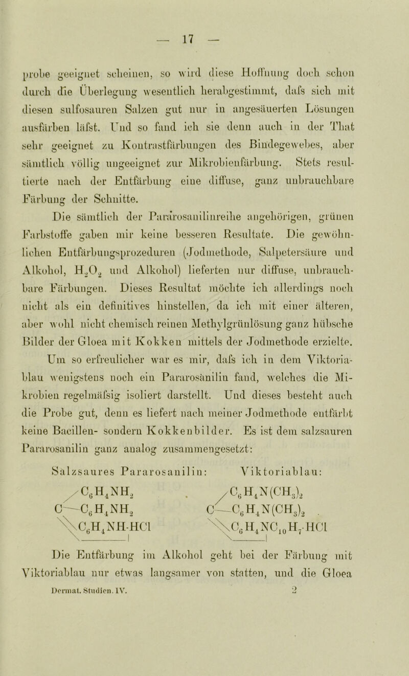 [»rulie geeignet «clie'meii, yo wird cllese Hod'iumg doch .schon durch die Überleguug wesentlich herahgestiiiinit, dufs sich mit diesen sulfosuiiren Sulzen gut nur in ungesäuerten Lösungen uusfärhen läfst. Und so fand ich sie denn auch in der Tliat sehr geeignet zu Kontriistfärhungen des ßindegewelkes, aber sämtlich völlig ungeeignet zur Mihrohienfärhung. Stets resul- tierte nach der Entfärbung eine diffuse, ganz unljrauchhare Eärhung der Schnitte. Die Sämtlich der Pararosauilinreihe ungehörigen, grünen Farbstoffe gaben mir keine hes.seren Resultate. Die gewöhn- lichen Entfäihungsprozeduren (dodmethode, Salpetersäure und Alkohol, H.^0^ und Alkohol) lieferten nur diffuse, unbrauch- bare Färbungen. Dieses Resultat möchte ich allerdings noch nicht als ein definitives hinstellen, da ich mit einer älteren, aber aa ohl nicht chemisch reinen Methylgrünlösuug ganz hübsche Bilder der Gloea mit Kokken mittels der Jodmethode erzielte. L^m so erfreulicher war es mir, dafs ich in dem Viktoria- blau Avenigstens noch ein Pararosänilin fand, welches die Mi- krohien regelmäfsig isoliert darstellt. Und dieses besteht amdi die Probe gut, denn es liefert nach meiner Jodmethode entfärbt keine Bacillen- sondern Kokkenbilder. Es ist dem salz.sauren Pararosanilin ganz analog zusammengesetzt: Salzsaures Pararosanilin: Viktoriablau: I O—0,H,N(CH3), , Die Entfärbung im Alkohol geht bei der Fiiibung mit Viktoriablau nur etAvas langsamer von statten, und die Gloea Dorniat. Studien. 1A\ 2