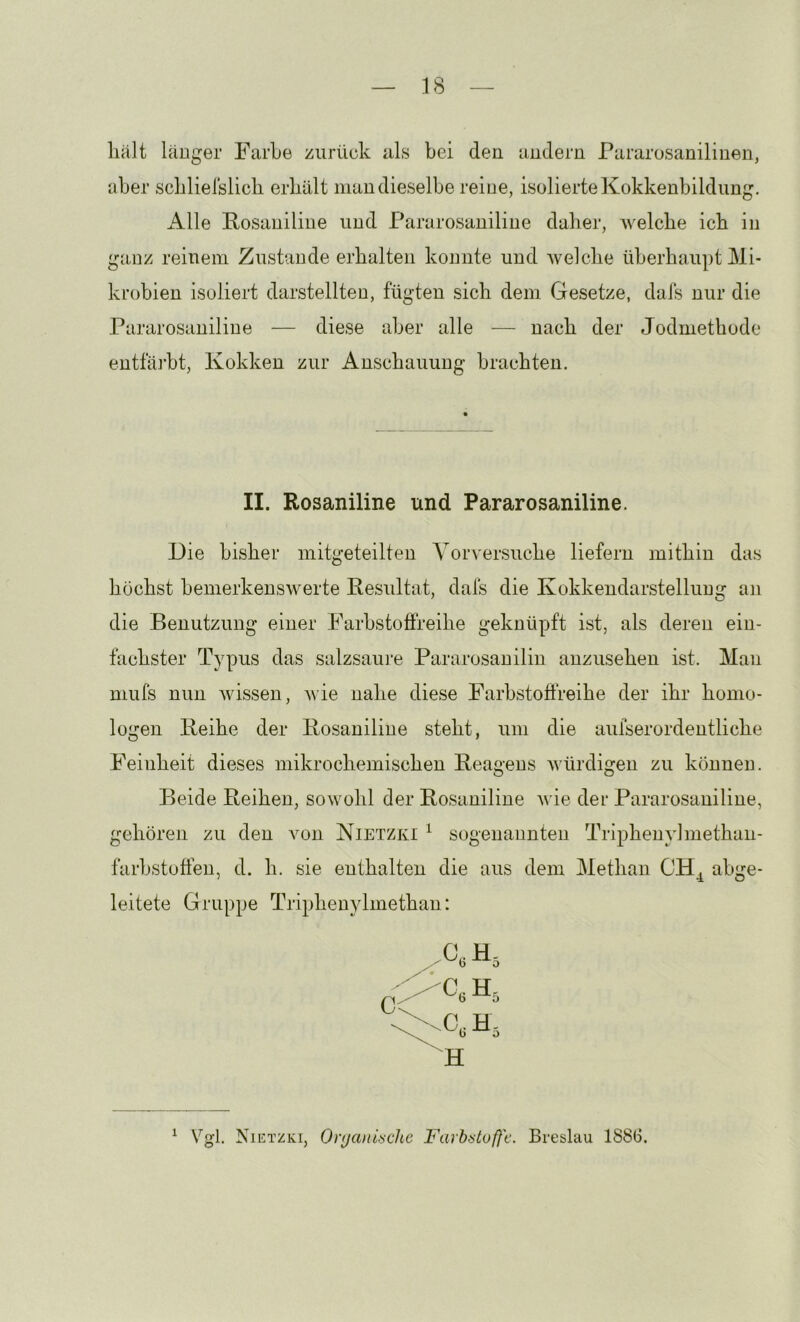 lialt läuger FarLe zurück als bei den andern Pararosanilinen, aber scblielslicb erkält man dieselbe reine, isolierte Kokkenbildimg. Alle Fosaniline und Pararosaniline dalier, welche ich in ganz reinem Zustande erhalten konnte und welche überhaupt Mi- krobien isoliert darstellten, fugten sich dem Gesetze, dals nur die Pararosaniline — diese aber alle — nach der Jodmethode entfäiht, Kokken zur Anschauung brachten. II. Rosaniline und Pararosaniline. Die bisher mitgeteilten Vorversuche liefern mithin das höchst bemerkenswerte Resultat, dals die Kokkendarstellung an die Benutzung einer Farbstolfreihe geknüpft ist, als deren ein- fachster Typus das salzsaui'e Pararosauilin anzusehen ist. Man muls nun Avissen, Avie nahe diese Farhstoffreihe der ihr homo- logen Reihe der Rosaniline steht, um die aufserordentliche Feinheit dieses mikrochemischen Reagens Avürdigen zu können. Beide Reihen, sowohl der Rosaniline Avie der Pararosaniline, gehören zu den A^on Nietzki ^ sogenannten Triphenylmethan- farbstoffen, d. h. sie enthalten die aus dem Methan CH^ abge- leitete Gruppe Triphenylmethan: H ^ Vgl. Nietzki, Organische Farbstufl'c. Breslau 1886.