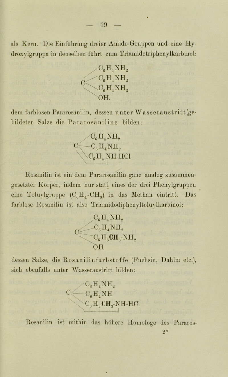 als Kern. Die Einführung dreier Amkio-Gru])pen und eine Hy- droxylgj'uppe in denselben führt zum Triamidotripheuylkarhiuol: dem farhlusen Pararosauiliu, dessen unter Wasseraustritt !ge- lilkleleu Salze die Parurosauiliue bilden; 'C\CeH,NH-HCl \ i llusanilin ist ein dem Pararosanilin ganz analog zusammen- gesetzter Körper, indem nur statt eines der drei Phenylgruppen eine Toluylgruppe in das Methan ein tritt. Das farblose Kosanilin ist also Triamidodinhenyltoluvlkarhinol: X t/ 4/ ÖH dessen Salze, die Kosanilinfarhstoffe (Euchsin, Dahlia etc.), sich ebenfalls unter Wasseraustritt bilden: Kosanilin ist mithin das hrihere Homologe des Pararos- O w > >i£
