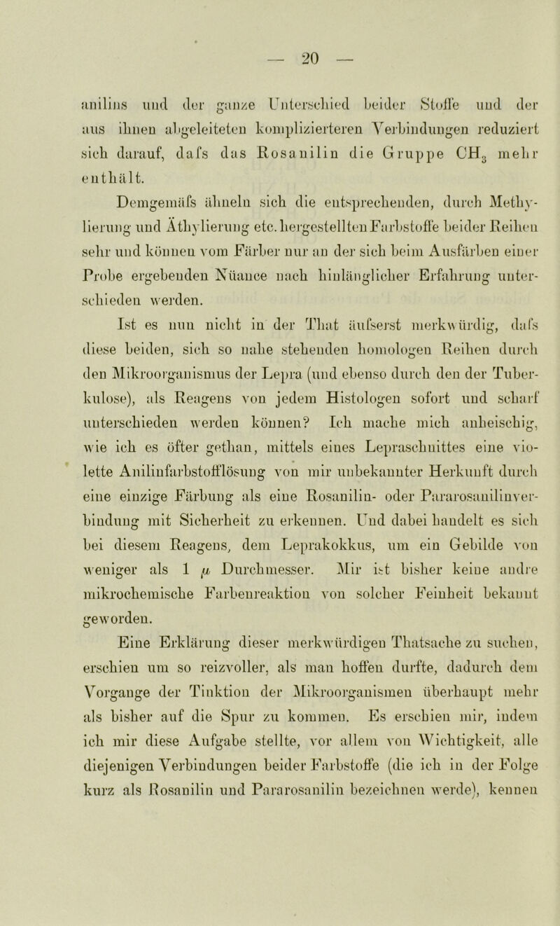 jinilins und dur ganze Uiileryeliied bcdder »Stolle und der aus iliiieu abgeleiteten komplizierteren Yerbindungen reduziert sieh darauf, dafs das Rosauilin die Gruppe CHg mehr enthält. Demgemäfs ähneln sich die entsprechenden, durch Meth\'- lierung und Äthylierung etc.hei’gestelltenFarbstofre beider Reihen sehr und können vom Färber nur au dei’ sich beim Ausfärben einer Probe ergebenden Nüance nach hinlänglicher Erfahrung unter- schieden werden. Ist es nun nicht in der That äiifsej'st merkwürdig, dafs diese hei den, sich so nahe stehenden homologen Reihen durch den Mikroorganismus der Lepra (und ebenso durch den der Tuber- kulose), als Reagens von jedem Histologen sofort und scharf unterschieden w^eixlen können? Ich mache mich anheischig, wie ich es öfter gethan, mittels eines Lepraschnittes eine vio- lette Anilinfarbstofflösung von mir unbekannter Herkunft durch eine einzige Färbung als eine Rosanilin- oder Pararosanilinver- bindung mit Sicherheit zu ei-kenuen. Und dabei handelt es sich bei diesem Reagens, dem Lejuxikokkus, um ein Gebilde von w'eniger als 1 Durchmesser. Mir ht bisher keine andi’e mikrochemische Farbeiireaktion von solcher Feinheit bekannt •rew'or den. Eine Erklärung dieser merkw'ürdigeu Thatsache zu suchen, erschien um so reizvoller, als man hofien dindte, dadurch dem Vorgänge der Tinktion der Mikroorganismen überhaupt mehr als bisher auf die Spur zu kommen. Es erschien mir, indem ich mir diese Aufgabe stellte, vor allem von Wichtigkeit, alle diejenigen Yerbindungen beider Farbstoffe (die ich in der Folge kurz als Posanilin und Pararosnnilin bezeichnen werde), kennen