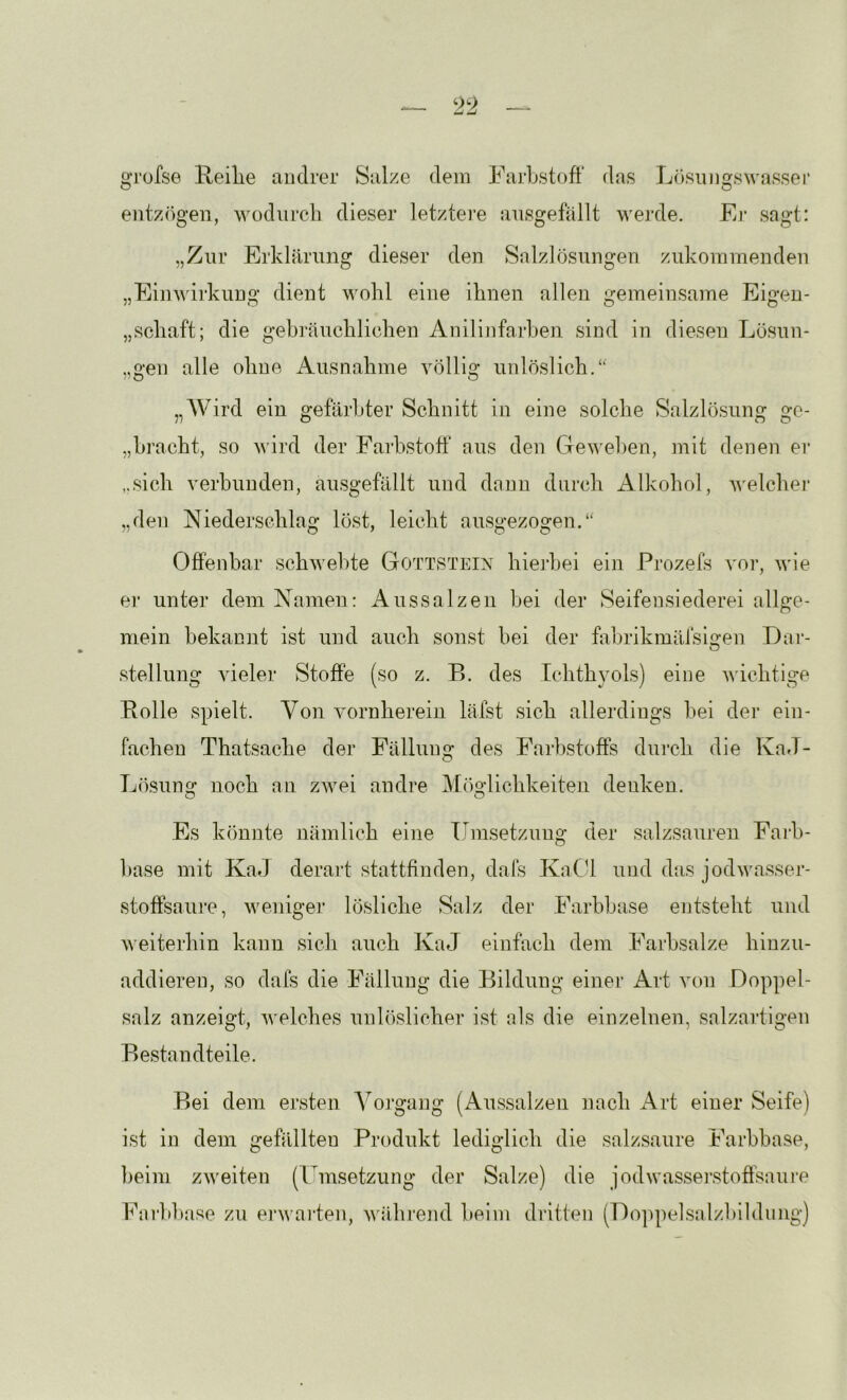 gTüfse Reilie andrer Salze dem FarLstoft' das Lösungswassei’ entzögen, wodnrcli dieser letztere ansgefällt werde. Ej* sagt: „Zur Erklärung dieser den Salzlösungen zukommenden „Einwii'kung dient wohl eine ihnen allen gemeinsame Eigen- „schaft; die gebräuchlichen Anilinfarhen sind in diesen Lösun- „gen alle ohne Ausnahme völlig unlöslich.*' „Wird ein gefärbter Schnitt in eine solche Salzlösung ge- „hracht, so wird der Farhstoff aus den Geweben, mit denen er „sich verbunden, ausgefällt und dann durch Alkohol, welchei' „den Niederschlag löst, leicht ausgezogen.** Offenbar schwebte Gottstein hiejhei ein Prozefs vor, wie er unter dem Namen: Aussalzen hei der Seifensiederei allge- mein bekannt ist und auch sonst hei der fahrikmäfsi^en Dar- O Stellung vieler Stoffe (so z. B. des Ichthyols) eine wichtige Bolle spielt. Von vornherein läfst sich allerdings hei der ein- fachen Thatsache der Fällung des Farbstoffs diu’ch die KaJ- Lösunci: noch an zwei andre M()glichkeiten denken. O O Es könnte nämlich eine Uinsetzung der salzsauren Faih- hase mit KaJ derart stattfinden, dais KaCU und das jodwasser- stoffsaure, weniger lösliche Salz der Farhhtise entsteht und weiterhin kann sich auch KaJ einfach dem Farhsalze hinzu- addieren, so dafs die Fällung die Bildung einer Art von Doppel- salz anzeigt, welches unlöslicher ist als die einzelnen, salzartigen Bestandteile. Bei dem ersten Vorgang (Aussalzen nach Art einer Seife) ist in dem gefällten Produkt lediglich die salz.saure Farhbase, Ijeini zweiten (Umsetzung der Salze) die jodwasserstoflkaure Farhbase zu ei'warten, wähi’end heim dritten (Doppelsalzhihlung)