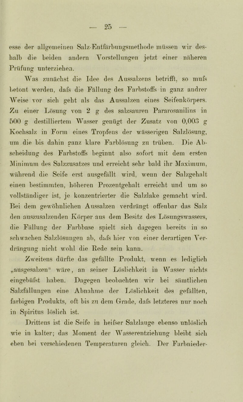 esse der allireineinen Siilz-EntfjiiimD2rsmetliode müssen wii’ des- C O halb die beiden andern Yoi^stellnngen jetzt einer näberen Prüfnno: unterzieben. AVas znniicbst die Idee des Aussalzens beti’ifft, so nnifs betont werden, dafs die Fällung des Farbstoffs in ganz andi-er AVeise vor sieb gebt als das Aussalzen eines Seifenkörpers. Zu einer L()sung von 2 g des salzsauren Pararosanilins in 500 g destilliertem AVasser genügt der Zusatz von 0,000 g Kocbsalz in Form eines Tropfens der wässerigen Salzlösung, um die bis dabin ganz klare Farblösung zu ti’üben. Die Ab- sebeiduu^ des Farbstoffs beirinnt also sofort mit dem ersten Alinimum des Salzzusatzes und erreicht sehr bald ibr Alaximum, während die Seife erst ausgefällt wird, wenn der Salzgehalt einen bestimmten, höheren Prozentgebalt erreicht und um so vollständiger ist, je konzentrierter die Salzlake gemacht wird. P»ei dem gewöhnlichen Aussalzen verdrängt offenbar das Salz den auszusalzenden Kcu’per aus dem Besitz des Lö.sungswassei*s, die Fällung der Farbbase spielt sich dagegen bereits in so schwachen Salzlösungen ab, dafs hier von einer derartigen Aer- dräno-un2: nicht wohl die Bede sein kann. Zweitens dürfte das gefällte Pi’odukt, wenn es lediglich „nusgesalzen“ Aväre, an seiner Löslichkeit in Wasser nichts eingebüfst haben. Dagegen beobachten wir bei sämtlichen Salzfällungen eine Abnahme der Löslichkeit des gefällten, farbigen Produkts, oft bis zu dem Grade, dafs letzteres nur noch in Spiritus löslich ist. Drittens ist die Seife in heifser Salzlauge ebenso unlöslich wie in kalter; das Aloment der AA^asserentziehung bleibt sich eben bei verschiedenen Temperaturen gleich. Dei' Farbniedei*-