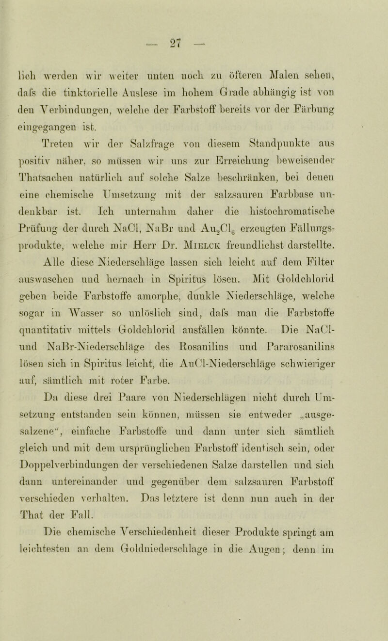 21 lieh wei’cleii wir weiter imieu noch zu ölteren Malen .sehen, (lals die tinktoidelle Auslese im hohem Gi'ade abhängig ist von den A^ei'bindungen, welche der Farbstoff bereits ^’or der Färlwing ein gegangen ist. Treten wir der Salzfrage von diesem Standpunkte aus ])ositiv näher, so müssen wii’ uns zur Erreichung l^eweisender Tdiatsacheu natürlich auf solche Salze beschränken, bei denen eine chemische Fnisetzum»' ]uit dej’ salzsauren Farbhase un- denkbar ist. Ich unternahm daher die histochromatisdie Prüfung der durch NaCl, jShiBr und xAuoCl^ erzeugten Fällungs- produkte, welche mir Herr Dr. Mielck freundlichst darstellte. Alle diese Niederschläge lassen sich leicht auf dem Filter auswaschen und hernach in Spiritus lösen. Mit Goldchlorid gehen beide Farbstoffe amoi’phe, dunkle Niederschläge, welche sogar in Wassei’ so unlöslich sind, dafs man die Farbstoffe quantitativ mittels Goldchlorid ausfällen könnte. Die NaCl- und NaBr-Niederschläge des Rosanilius und Pararosanilins lösen sich in Spiritus leicht, die AuCl-Niederschläge schwieriger auf, sämtlich mit roter Farbe. Da diese drei Paare von Niederschlägen nicht durch Um- setzung entstanden sein können, müssen sie entweder „au.sge- salzene“, einfache Farb.stofte und dann unter sich sämtlich gleich und mit dem ursprünglichen Farbstoff identisch sein, oder Doppelverbindungen der verschiedenen Salze darstellen und sich dann untereinander und gegenüber dem salzsauren Farbstoff verschieden verhalten. Das letztere ist denn nun auch in der That der Fall. Die chemische Verschiedenheit dieser Produkte .springt am leichte.sten an dem Goldnieder.schlage in die Anu-ei]; denn im o o ^