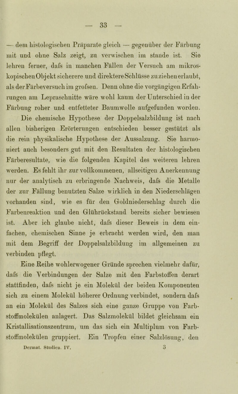 — dem hiytologisclieii Präparate gleich — gegenüber der Färbung mit und ohne Salz zeigt, zu verwischen im stände ist. Sie lehren ferner, dafs in manchen Fällen der Versuch am mikros- kopischen Objekt sicherere und direktere Schlüsse zu ziehen erlaubt, r als der Fürbeyersuch im grofsen. Denn ohne die vorgängigen Erfah- i'ungen am Lepraschnitte wäre wohl kaum der Unterschied in der Färbung roher und entfetteter Baumwolle aufgefunden worden. Die chemische Hypothese der Doppelsalzbildung ist nach allen bisherigen Erörterungen entschieden besser gestützt als die rein physikalische Hypothese der Aussalzung. Sie harmo- niert auch besonders gut mit den Eesultateu der histologischeji Färberesultate, wie die folgenden Kapitel des weiteren lehren werden. Es fehlt ihr zur vollkommenen, allseitigen Anerkennung nur der analytisch zu erbringende Nachweis, dafs die Metalle der zur Fällung benutzten Salze wirklich in den Niederschlägen vorhanden sind, wie es für den Goldniederschlag durch die Farbenreaktion und den Glührückstaud bereits sicher bewiesen ist. Aber ich glaube nicht, dafs dieser Beweis in dem ein- fachen, chemischen Sinne je erbracht werden wird, den man mit dem Begriff der Doppelsalzbildung im allgemeinen zu verbinden pflegt. Eine Reihe wohlerwogener Gründe sprechen vielmehr dafür, dafs die Verbindungen der Salze mit den Farbstoffen derart stattfinden, dafs nicht je ein Molekül der beiden Komponenten sich zu einem Molekül höherer Ordnung verbindet, sondern dafs an ein Molekül des Salzes sich eine ganze Gruppe von Farb- stoffmolekülen anlagert. Das Salzmolekül bildet gleichsam ein Kristallisationszentrum, um das sich ein Multiplum von Farb- stoffmolekülen gruppiert. Ein Tropfen einer Salzlösung, den Dcrmat. Stiulicu. IV.