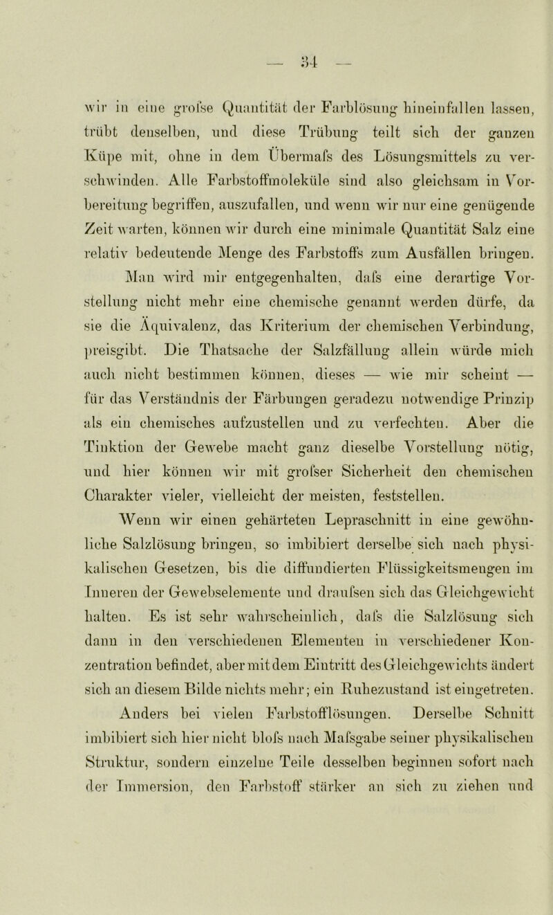 wir in eine Quantität der Farblösung hineinfallen lassen, trübt denselben, und diese Trübung teilt sieb der ganzen Küpe mit, obne in dem Übermafs des Lösungsmittels zu ver- seil Avinden. Alle FarbstofFmoleküle sind also gleiebsam in Vor- bereitung begriffen, auszufallen, und wenn wir nur eine genügende Zeit Avarten, können wir dureb eine minimale Quantität Salz eine relativ bedeutende Menge des Farbstoffs zum Ausfällen bringen. Mau wird mir entgegenbalten, dafs eine derartige Vor- stellung nicht mebr eine ebemisebe genannt werden dürfe, da sie die Äquivalenz, das Kriterium der ebemiseben Verbindung, ])reisgibt. Die Tbatsacbe der Salzfällung allein würde mich aueb niebt bestimmen können, dieses — Avie mir scheint — für das Verständnis der Färbungen geradezu notAvendige Prinzip als ein ebemisebes aiifzustellen und zu A'erfecbten. Aber die Tiuktion der GeAvebe macht ganz dieselbe Vorstellung nötig, und hier können Avir mit grolser Sicherheit den chemischen Charakter vieler, Auelleicbt der meisten, feststellen. Wenn wir einen gehärteten Leprasebnitt in eine geAvöbu- licbe Salzlösung bringen, so imbibiert derselbe sich nach physi- kalischen Gesetzen, bis die diffundierten Flüssigkeitsmeugen im Inneren der Gevvebselemente und draufsen sich das GleichsteAviebt halten. Es ist sehr Avabi-scbeinlicb, dafs die Salzlösung sich dann in den A^ersebiedeuen Elementen in A^ersebiedener Kon- zentration befindet, aber mit dem Eintritt desGleicbgeAvicbts ändert sich an diesem Bilde nichts mehr; ein Ruhezustand ist eingetreten. Anders bei vielen Farbstofflösungen. Derselbe Schnitt imbibiert sich hier nicht blofs nach Mafsgabe seiner physikalischen Struktur, sondern einzelne Teile desselben beginnen sofort nach der Immersion, den Farbstoff’ stärker an sich zu ziehen und