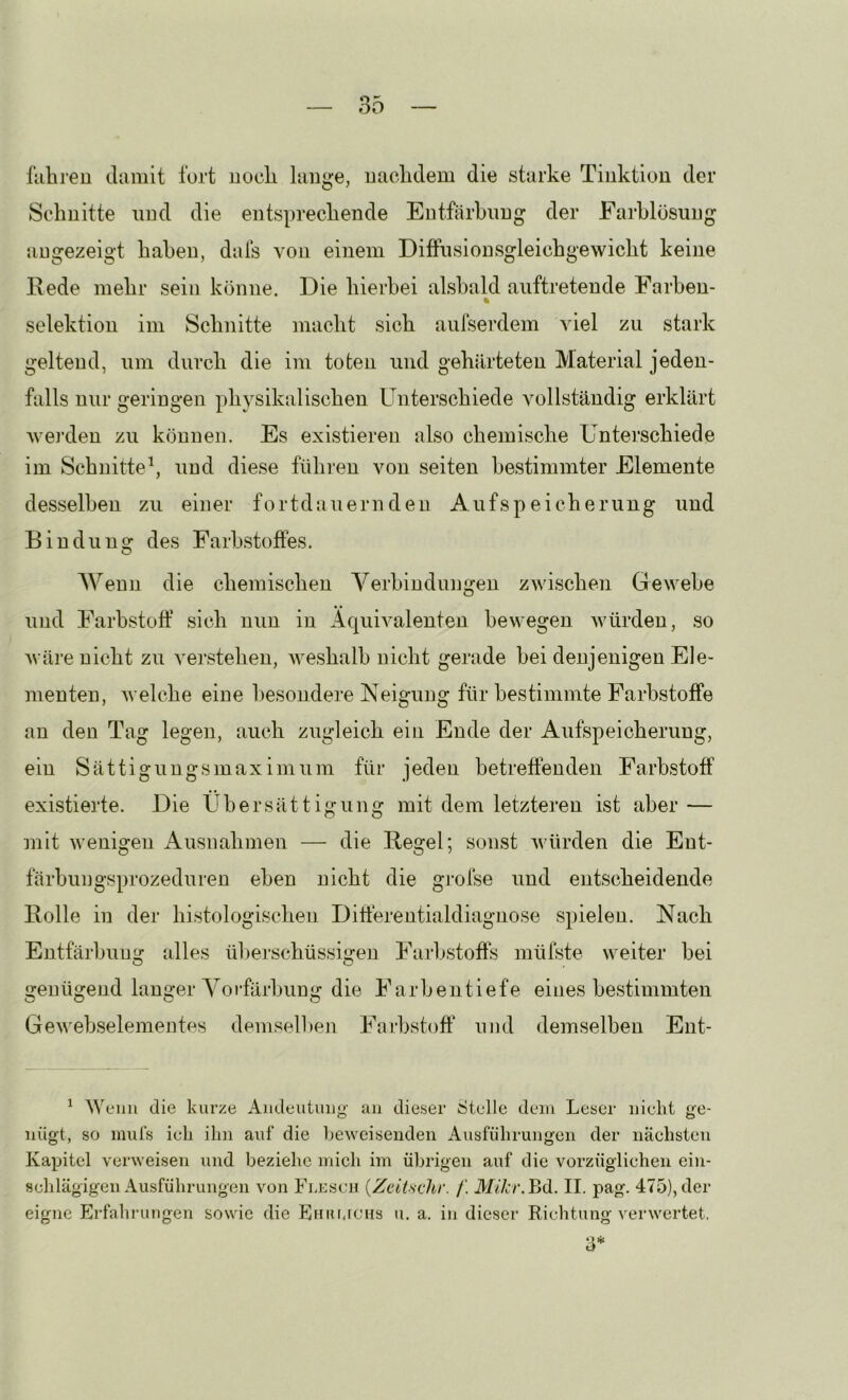 liihreu damit fort uocli lange, uaclidem die starke Tinktion der Schnitte und die entsprechende Entfärbung der Farblösung augezeigt haben, dafs von einem Diffusionsgleichgewicht keine Eede mehr sein könne. Die hierbei alsbald auftreteude Farben- % Selektion im Schnitte macht sich aufserdem viel zu stark geltend, um durch die im toten und gehärteten Material jeden- falls nur geringen physikalischen Unterschiede vollständig erklärt wei’deu zu können. Es existieren also chemische Unterschiede im Schnitte^ und diese führen von seiten bestimmter Elemente desselben zu einer fortdauernden Aufspeicherung und Bindung des Farbstoffes. Wenn die chemischen Verbindungen zwischen Gewebe und Farbstoff sich nun in Äquivalenten bewegen würden, so Aväre nicht zu verstehen, weshalb nicht gerade hei denjenigen Ele- menten, welche eine besondere Neigung für bestimmte Farbstoffe an den Tag legen, auch zugleich ein Ende der Aufspeicherung, ein Sättigungsmaximum für jeden betreffenden Farbstoff existierte. Die Übersättigung mit dem letzteren ist aber — mit wenigen Ausnahmen — die Regel; sonst würden die Ent- färhungsprozeduren eben nicht die gj-ofse und entscheidende Rolle in der histologischen Ditterentialdiagnose spielen. Nach Entfärbung alles ül)erschüssigen Farbstoffs mülste weiter bei genügend langer Yorfärhiing die Farhentiefe eines bestimmten Gewehselementes demselheji Farbstoff und demselben Ent- ^ Wenn die kurze Andeutung' an dieser Stelle dein Leser nielit ge- nügt, so miü’s ieli ihn auf die beweisenden Ausführungen der nächsten Kapitel verweisen und beziehe mich im übrigen auf die vorzüglichen ein- schlägigen Ausführungen von Flescu {Zeii-sdir. /'. Mikr. Bd. II. pag. 475), der eigne Erfahrungen sowie die Ehumchs n. a. in dieser Richtung verwertet. 3*