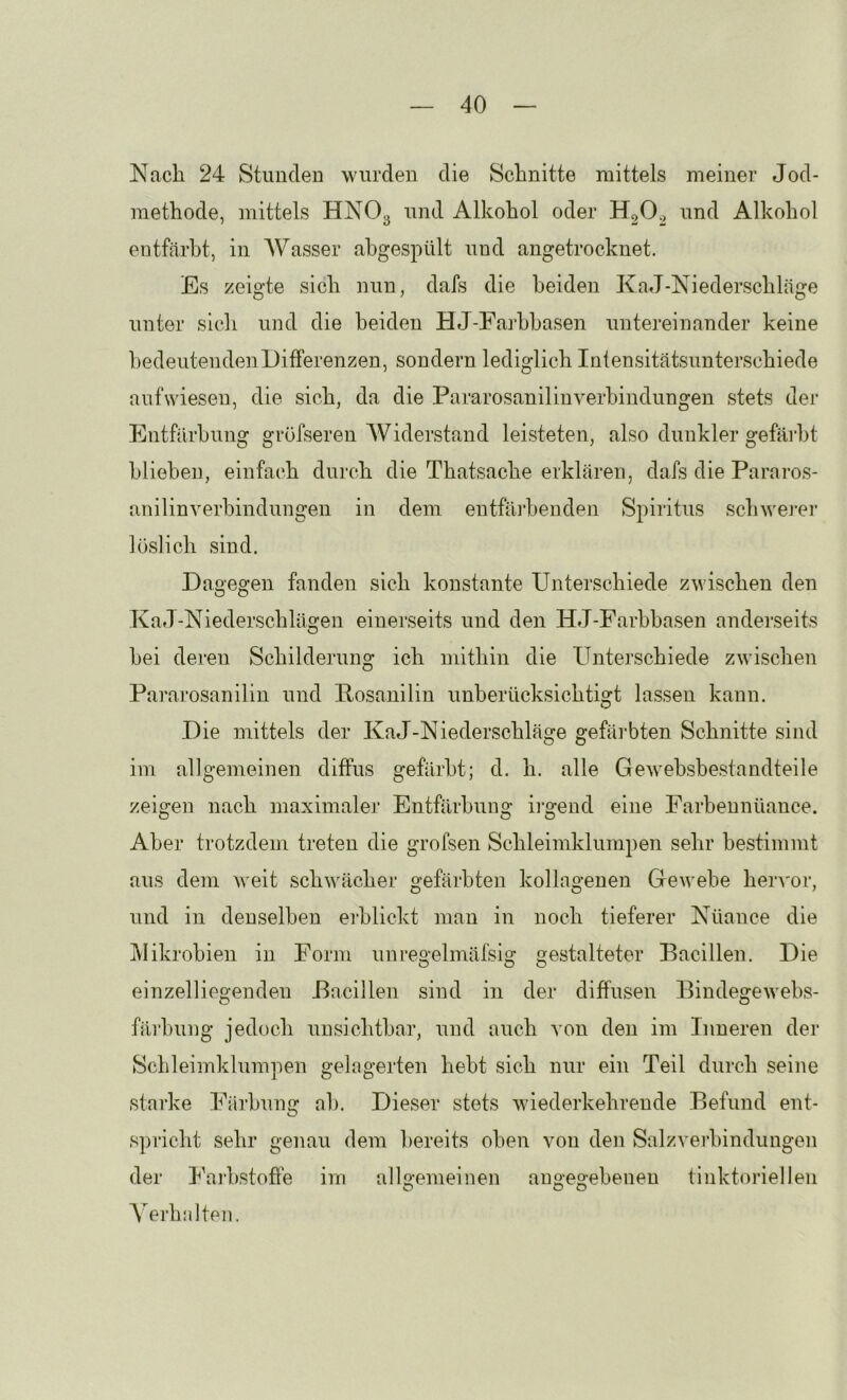 Nacli 24 Stunden wurden die Schnitte mittels meiner Jod- methode, mittels HNO3 und Alkohol oder und Alkohol entfärbt, in AVasser ahgespült und angetrocknet. Es zeigte sich nun, dafs die beiden KaJ-Niederschläge unter sich und die beiden HJ-Farhhasen untereinander keine bedeutenden Differenzen, sondern lediglich Intensitätsunterschiede aufwiesen, die sich, da die Pararosanilinverbindungen stets der Entfärbung gröfseren AViderstand leisteten, also dunkler gefärbt blieben, einfach dui’ch die Thatsache erklären, dafs die Pararos- anilin Verbindungen in dem entfäihenden Spiritus schwei’er löslich sind. Dagegen fanden sich konstante Unterschiede zwischen den KaJ-Niederschlägen einerseits und den HJ-Farhbasen andei’seits hei deren Schilderung ich mithin die Unterschiede zwischen Pararosanilin und Posanilin unberücksichtisrt lassen kann. O Die mittels der KaJ-Niederschläge gefäihten Schnitte sind im allgemeinen diffus gefärbt; d. h. alle Gewehshestandteile zeigen nach maximaler Entfärbung ii’gend eine Farbennüance. Aber trotzdem treten die grofsen Schleimklumpen sehr bestimmt aus dem weit schwächer gefärbten kollagenen Gewebe her^'or, und in denselben erblickt man in noch tieferer Nüance die jVIikrohien in Form unregelmäfsig gestalteter Bacillen. Die einzelliegenden Bacillen sind in der diffusen Bindegewehs- fäi’hung jedoch unsichtbar, und auch von den im Inneren der Schleimklumpen gelagerten hebt sich nur ein Teil durch seine starke Färbung ah. Dieser stets wiederkehrende Befund ent- spricht sehr genau dem bereits oben von den Salzveihindungen der Faihstoffe im allgemeinen angegebenen tinktoriellen A'erhjilten.