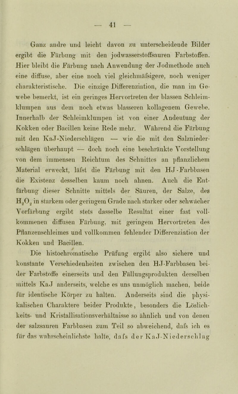 Ganz andre und leicht davon zu unterscheidende Bilder ergibt die Färbung mit den jodwasserstofFsauren Farbstoffen. Hier bleibt die Färbung nach Anwendung der Jodinetbode auch eine difluse, aber eine noch ^iel gleicbmäfsigei’e, noch weniger cbarakteristiscbe. Die einzige Differenziation, die man im Ge- webe bemerkt, ist ein geringes Hervortreten der blassen Scbleim- klumpen aus dem noch etwas blässeren kollagenem Gewel)e. Innerhalb der Scbleimklumpen ist von einer Andeutung der Kokken oder Bacillen keine Rede mehr. Während die Färbung mit den IvaJ-Kiederscblägen — wie die mit den Salznieder- scblägen überhaupt — doch noch eine beschränkte Yorstellung von dem immensen Reichtum des Schnittes an pflanzlichem jMaterial erv’eckt, läfst die Färbung mit den HJ-Farbbasen die Existenz desselben kaum noch ahnen. Auch die Ent- färbung dieser Schnitte mittels der Säuren, der Salze, des H.O, in starkem oder geringem Grade nach starker oder schwächer A^orfäihung ergibt stets dasselbe Resultat einer fast voll- kommenen diffusen Färbung, mit geringem Hervortreten des Pflanzenschleimes und A^ollkommen fehlender Differenziation der Kokken und Bacillen. Die histochromatische Prüfung ergibt also sichere und konstante A'erschiedenheiten zwischen den HJ-Farbbasen bei- der Farbstoffe einerseits und den Fälluugsprodukten derselben mittels KaJ anderseits, welche es uns unmöglich machen, beide für identische Köi-per zu halten. Anderseits sind die physi- kalischen Charaktere beider Produkte, besonders die Löslich- keits- und Kristallisationsverhältnisse so ähnlich und von denen der salzsauren Farbbasen zum Teil so abweichend, dafs ich es für das wahrscheinlichste halte, dafs dei‘Ka J-Niedei‘schlag