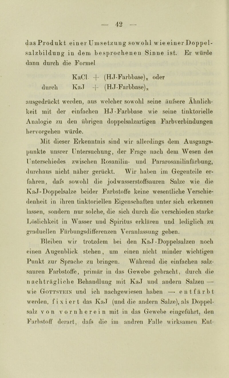 (las Produkt eiuer Umsetzung sowolil wie einer Doppel- salzbilduug in dem besprochenen Sinne ist. Er würde dnnn durch die Formel KaCL -|- (HJ-Farbbase)x oder durch KaJ (H J-Farbbase)x nusgedrückt werden, aus welcher sou ohl seine äufsere Ähnlich- keit mit der einfachen HJ-Farbbase Avie seine tinktorielle Analogie zu den übi'igen doppelsalzartigen Farbverbindungen hervorgehen AAüirde. j\Iit dieser Erkenntnis sind wir allerdings dem Ausgangs- punkte unsrer Untersuchung, der Frage nach dem Wesen des Unterschiedes zwischen Posanilin- und Pararosanilinfärbung, durchaus nicht näher gerückt. Wir haben im Gegenteile er- fahren, dafs sowohl die jodwasserstoffsauren Salze wie die TvaJ-Doppelsalze beider Farbstoffe keine wesentliche Verschie- denheit in ihren tinktoriellen Eigenschaften unter sich erkennen lassen, sondern nur solche, die sich durch die verschieden starke Löslichkeit in Wasser und Spiritus ej-kläi-eu und lediglich zu graduellen Färbungsdiffej’enzen Veranlassung geben. Bleiben Avir trotzdem bei den KaJ-Doppelsalzen noch einen Augenblick stehen, um einen nicht minder wichtigen Punkt zur Sprache zu bringen. Während die einfachen salz- sauren Farbstoffe, primär in das GeAvebe gebracht, duich die nachträgliche Behandlung mit KaJ und andern Salzen — Avie Gotts'I'ein und ich nachgeAviesen hahen —• entfärbt Averden, fixiei't das Kad (und die andern Salze), als Doppel- salz von A^ 0 r n herein mit in das GeAvehe eingeführt, den Farbstoff derai't, dafs die im andi’cn Falle Aviiksamen Lut-