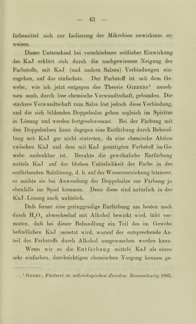 färbemittel sich zur Isolierung der Mikrohieii unwirksam er- Aveisen. Dieser Unterschied bei \ erschiedener zeitlicher Einwirkung des KaJ erklärt sich durch die nachgewiesene Neigung der Fai’hstoiTe, mit KaJ (und andern Salzen) Yerbindungen ein- zugehen, auf das einfachste. Der Farbstoff ist mit dem Ge- Avebe, Avie ich jetzt entgegen der Theorie Gierkes^ anneh- men mufs, durch lose chemische VerAA^andtschaft, gehunden. Die stärkere VerAvandtschaft zum Salze löst jedoch diese Yerhindung, und die sich bildenden Doppelsalze gehen sogleich im Spiritus in Lösung und AA'erden fortgeschwemmt. Bei der Färbung mit den Doppelsalzen kann dagegen eine Entfärbung durch Behand- lung mit KaJ gar nicht eintreten, da eine chemische Aktion zAA’ischen KaJ und dem mit KaJ gesättigten Farbstoff iniGe- Avebe undenkl)ar ist. Beruhte die geAvöhnliche Entfärbung mittels KaJ auf der blofsen Unlöslichkeit der Farbe in dei* entfärbenden Salzlösung, d. h. auf der Wasserentziehung letztere!*, so müfste sie bei Anwendung der Doppelsalze zur Färbung ja. ebenfalls ins Spiel kommen. Denn diese sind natürlich in dei* KaJ-Lösuns; auch unlöslich. O Dafs ferner eine geringgradige Entfärbung am besten noch durch abwechselnd mit Alkohol beAvirkt AA'ird, läfst vei*- muten, dafs bei dieser Behandlung ein Teil des im GeAA'obe hefindlichen KaJ zersetzt Avird, AAorauf der entsprechende An- teil des Fajhstoffs durch Alkohol ausgeAAUischen Averden kann. Wenn Avir so die Entfäi'bunq* mittels' KaJ als einen sehi* einffxchen, durchsichtio'en chemischen Yoi*o-a,no* kennen u-e- ' O O O o ‘ fTiKi’KK, Väi'hervl ZU wihrosl-ctplschoi Xirc(.Lt'U. lirniinHchwoig' 1S8Ö.