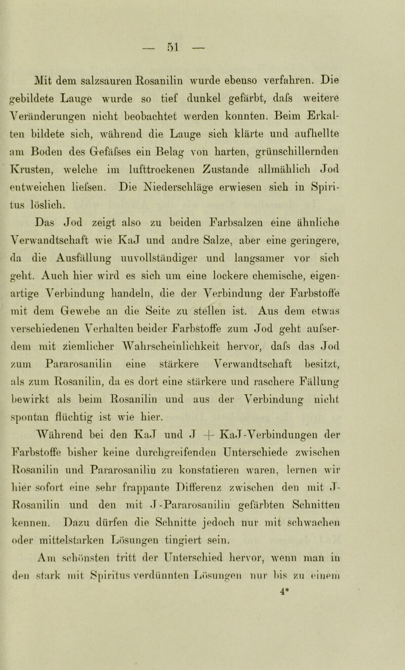Mit dem salzsauren Rosauilin wurde ebenso verfahren. Die gebildete Lauge wurde so tief dunkel gefärbt, dafs weitere Veränderungen nicht beobachtet werden konnten. Beim Erkal- ten bildete sieb, während die Lauge sich klärte und aufliellte nm Boden des Gefäfses ein Belag von harten, grünschillernden Krusten, welche im lufttrockenen Zustande allmählich Jod entweichen liefseu. Die Niederschläge erwiesen sich in Spiri- tus löslich. Das Jod zeigt also zu beiden Farbsalzen eine ähnliche Verwandtschaft wie KaJ und andie Salze, aber eine geringere, da die Ausfällung unvollständiger und langsamer vor sich geht. Auch hier wird es sich um eine lockere chemische, eigen- artige Verbindung handeln, die der Verbindung der Farbstofle mit dem Gewebe an die Seite zu stellen ist. Aus dem etwas verschiedenen Verhalten beider Farbstoffe zum Jod geht aufser- dem mit ziemlicher Wahrscheinlichkeit hervor, dafs das Jod zum Pararosanilin eine stärkere Verwandtschaft besitzt, als zum Rosanilin, da es dort eine stärkere und raschere Fällung bewirkt als beim Rosanilin und aus der Verbindung nicht spontan flüchtig ist wie hier. Während bei den KaJ und J -|- KaJ-Verbindungen der Farbstoffe bisher keine durchgreifenden Unterschiede zwischen Rosanilin und Pararosaniliu zu konstatieren waren, lernen wir hier sofort eine sehr frappante Differenz zwischen den mit .1- Rosanilin und den mit J -Pararosanilin gefärbten Schnitten kennen. Dazu dürfen die Schnitte jedoch nur mit schwachen oder mittelstarken L()sungen tingieiä sein. Am schönsten tritt der Unterschied hervoi’, wenn man in den staik mit Spiritus verdünnten Tiitsungen nur bis zu einem 4*
