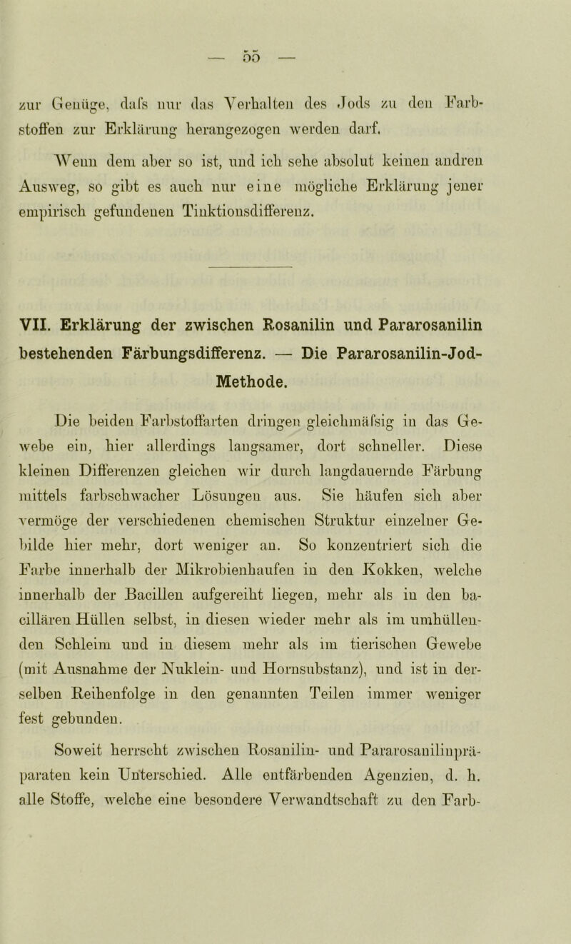 oo zur Geuiige, dals nur das A'erlialteii des Jods zu den Farb- stofieu zur Erklärimg lierangezogen werden darf. AVenn dem aber so ist, und icli sehe absolut keinen andren xA-usweg, so gibt es auch nur eine mögliche Erklärung jener empirisch gefundenen Tinktionsdifferenz. VII. Erklärung der zwischen Rosanilin und Pararosanilin bestehenden Färbungsdifferenz. — Die Pararosanilin-Jod- Methode. Die beiden Farbstoöarten dringen gleichmärsig in das Ge- webe eiu, hier allerdings langsamer, dort schneller. Diese kleinen Diöerenzen gleichen wir durch laugdauernde Färbuug mittels farbschwacher Lösungen aus. Sie häufen sich aber vermöge der verschiedenen chemischen Struktur einzelner Ge- bilde hier mehr, dort weniger an. So konzentriert sich die Farbe innerhalb der Mikrobienhaufen in den Kokken, welche innerhalb der Bacillen aufgereiht liegen, mehr als in den ba- cillären Hüllen selbst, in diesen wieder mehr als im umhüllen- den Schleim und in diesem mehr als im tierischen Gewebe (mit Ausnahme der Nuklein- und Hornsubstauz), und ist in der- selben Reihenfolge in den genannten Teilen immer weniger fest gebunden. Soweit herrscht zwischen Rosanilin- und Pararosanilinprä- paraten kein Unterschied. Alle entfäihenden Agenzien, d. h. alle Stoffe, welche eine besoudei’e Verwandtschaft zu den Färb-