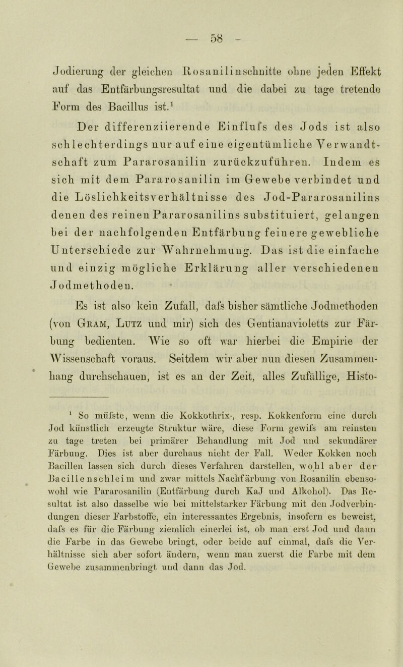 Jüdieruug der glelclieii lloöiiuili uscliDitie ohne jeden Efiekt iiiif das Entfärbungsresultat und die dabei zu tage tretende Eorm des Bacillus ist.^ Der differenziierende Einflufs des Jods ist also schlecbterdings nur auf eine eigentümliebe Yerwandt- sebaft zum Pararosanilin zurückzufübren. Indem es sieb mit dem Pararosanilin im Gewebe verbindet und die Lösliebkeitsverbältnisse des Jod-Pararosanilins denen des i’einen Pararosanilins substituiert, gelangen bei der nachfolgenden Entfärbung feinere gewebliche Unterschiede zur Wahrnehmung. Das ist die einfache und einzig mögliche Erklärung aller verschiedenen Jodniethoden. Es ist also kein Zufall, dafs bisher sämtliche Jodniethoden (von Gkam, Lutz und mir) sich des Gentianavioletts zur Eär- hung bedienten. Wie so oft war hierbei die Empirie der Wissenschaft voraus. Seitdem ivir aber nun diesen Zusammen- hang durchschauen, ist es an der Zeit, alles Zufällige, Histo- ^ So miüste, wenn die Kokkothrix-, resp. Kokkenforin eine durch Jod künstlich erzeugte Struktur wäre, diese Form gewil’s am reinsten zu tage treten bei primärer Behandlung mit Jod und sekundärer Färbung. Dies ist aber durchaus nicht der Fall, Weder Kokken noch Bacillen lassen sich durch dieses Verfahren darstellen, wohl aber der Bacille nschlei ni und zwar mittels Nachfärbung von Bosanilin ebenso- wohl wie Bararosanilin (Entfärbung durch KaJ und Alkohol). Das Be- sultat ist also dasselbe wie bei mittelstarker Färbung mit den Jod Verbin- dungen dieser Farbstoffe, ein interessantes Ergebnis, insofern es beweist, dafs es für die Färbung ziemlich einerlei ist, ob man erst Jod und dann die Farbe in das Gewebe bringt, oder beide auf einmal, dafs die Ver- hältnisse sich aber sofort ändern, wenn man zuerst die Farbe mit dem Gewebe zusammenbringt und dann das «Jod.