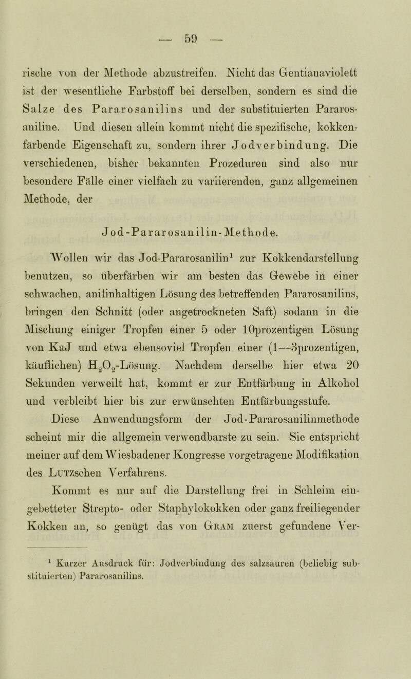 risclie vuii der Methode ahzustreifeu. Nicht das Geutiauaviulett ist der wesentliche Farbstoff hei derselben, sondern es sind die Salze des Pararosanilins und der substituierten Pararos- aniline. Und diesen allein kommt nicht die spezifische, kokkem- fiirhende Eigenschaft zu, sondern ihrer Jodverbindnng. Die vei’schiedenen, bisher bekannten Prozeduren sind also nur besondere Fälle einer vielfach zu variierenden, ganz allgemeinen Methode, der Jod-Pararosanilin- Methode. AVolleu Avir das Jod-PararosaniliiP zur Kokkendarstellnng benutzen, so überfärhen wir am besten das Gewebe in eioer schwachen, auilinhaltigen Lösung des betreffenden Pararosanilius, bringen den Schnitt (oder augetrockneten Saft) sodann in die Mischung einiger Tropfen einer 5 oder lOprozentigen Lösung von KaJ und etwa ebensoviel Tropfen einer (1—oprozentigen, käuflichen) H^O^-Lösnng. Nachdem derselbe hier etwa 20 Sekunden verweilt hat, kommt er zur Entfärbung in Alkohol und verbleibt hier bis zur erwünschten Entfärbnngsstufe. Diese Auwendnngsform der Jod-Pararosauilinmethode scheint mir die allgemein verwendbarste zu sein. Sie entspricht meiner auf demAV^iesbadener Kongresse vorgetrageue Modifikation des LuTZschen A^erfahrens. Kommt es nur auf die Darstellung frei in Schleim ein- gebetteter Strepto- oder Staphylokokken oder ganz freiliegender Kokken an, so genügt das von Guam zuerst gefundene A^er- ^ Kurzer Ausdruck für; Jodverbiiiduiig des salzsauren (beliebig sub- stituierten) Pararosanilins.