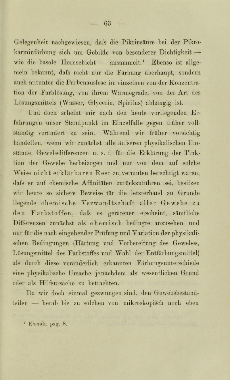 — 6n — Gelegenheit imchgewieseu, dals die Pikrinsäure hei der Pikro- karniinfärhnng sich um Gebilde von besonderer Dichtigkeit — wie die basale Hoi-nschicht — ansammelt.^ Ebenso ist allge- mein bekannt, dafs nicht nnr die Färbung überhaupt, sondern auch mitunter die Farbenanslese im einzelnen von der Konzentra- tion der Farhhisung, von ihrem Wärmegi'ade, von der Art des L()snngsmittels (Wasser, Glycerin, Spiritus) abhängig ist. Und doch scheint mir nach den heute vorliegenden Er- fahi'ungen unser Standpunkt im Einzelfalle gegen früher voll- ständig verändert zn sein. Während wir früher vorsichtig handelten, wenn wir zunächst alle äufseren physikalischen Um- stände, Gewebsdiffereuzen u. s. f. für die Erklärung der Tink- tion der Gewebe herbeizogen und nur von dem auf solche AV^eise nicht erklärbaren Rest zu vermuten berechtigt waren, dafs er auf chemische Affinitäten zurückzuführen sei, besitze)! wir heute so sichere Beweise für die letzterhand zu Grunde liegende chemische A^erwandtschaft aller Gewebe zu den Farbstoffen, dafs es geratener ei’scheint, sämtliche Diftei’enzen zunächst als chemisch bedingte anznsehen und nui' für die nach eingehender Prüfung und Yariation der physikali- schen Bedingungen (Häi’tung und A^orbej’eitung des Gewebes, Tj(»sungsmittel des Farbstoffes und AYahl der Entfärbungsmittel) als durch diese verändei'lich erkannten FäiFiiugsunterschiede eine physikalische Lb*sache jenachdem als wesentlichen Grund oder als Hilfsursache zu betrachten. Da wir doch einmal gezwungen sind, den Gewehshestand- teilen — herab bis zu solchen von mikroskopisch noch eben K))nii(la pag. S. 1