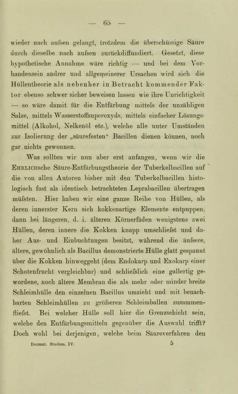 wieder nach aufseii gelangt, ti'otzdem die überschüssige Säure durch dieselbe nach aulsen zui’ückdifi'iuidiert. Gesetzt, diese liypothetische Annahme wäre richtig — und hei dem Vor- handensein andrer und allgemeinerer Ursachen wird sich die Hüllentheorie als nebenher in Betracht kommender Fak- tor ebenso schAver sicher beweisen lassen Avie ihre Unrichtigkeit — so Aväre damit für die Entfärbung mittels der unzähligen Salze, mittels Wasserstoffsuperox^^ds, mittels einfacher Lösungs- mittel (Alkohol, Nelkenöl etc.), welche alle unter Umständen zur Isolierung der „säurefesten“ Bacillen dienen können, noch gar nichts geAVonnen. Was sollten wir nun aber erst anfangen, Avenn Avir die EHRLiCHsche Säure-Entfärbungstheorie der Tuberkelhacillen auf die A'on allen Autoren bisher mit den Tuberkelhacillen histo- logisch fast als identisch betrachteten Leprabacillen übertragen müfsten. Hier haben wir eine ganze Beihe von Hüllen, als deren innerster Kern sich kokkenartige Elemente entpuppen, dann bei längeren, d. i. älteren Körnerfäden AA'enigstens ZAvei Hüllen, deren innere die Kokken knapp umschliefst und da- her Aus- und Einbuchtungen besitzt, Avährend die äufsere, ältere, geAvöhnlich als Bacillus demonstrierte Hülle glatt gespannt über die Kokken hinAveggeht (dem Endokarp und Exokarp einer Schotenfrucht vergleichbar) und schliefslich eine gallertig ge- wordene, noch ältere Membran die als mehr oder minder breite Schleimhülle den einzelnen Bacillus umzieht und mit benach- barten Schleimhüllen zu gröfseren Schleimballen zusammen- fliefst. Bei welcher Hülle soll hier die Grenzschicht sein, Avelche den Entfärbungsmitteln gegenüber die AusAvahl trifft? Doch wohl bei derjenigen, Avelche beim Säureverfahren den