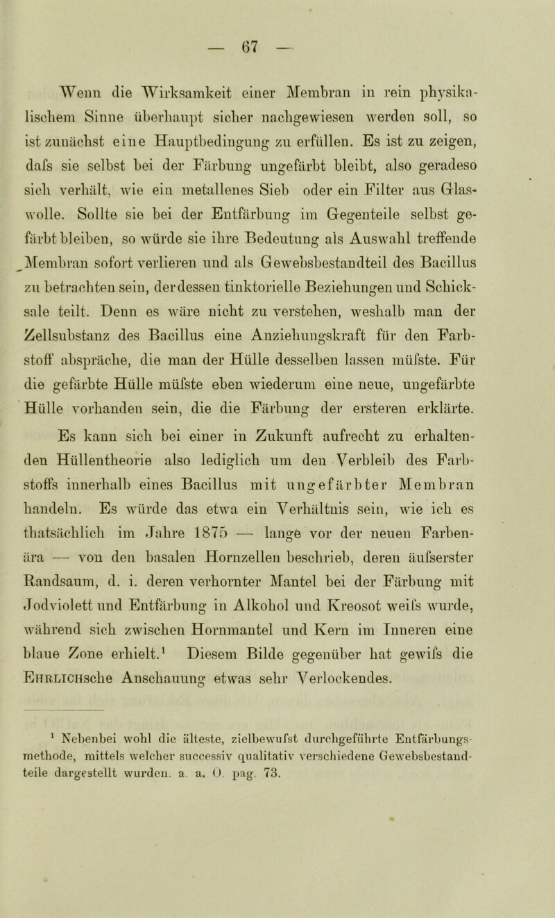 Weim die Wirksamlveit einer Membran in rein pliysika- liscbein Sinne überhaupt sicher nachgewiesen werden soll, so ist zunächst eine Hauptbediugung zu erfüllen. Es ist zu zeigen, dafs sie selbst bei der Färbung ungefärbt bleibt, also geradeso sich verhält, wie ein metallenes Sieb oder ein Filter aus Glas- wolle. Sollte sie bei der Entfärbung im Gegenteile selbst ge- färbtbleiben, so Avürde sie ihre Bedeutung als Auswahl treffende Membran sofort verlieren und als GeAvebsbestandteil des Bacillus zu betrachten sein, der dessen tinktorielle Beziehungen und Schick- sale teilt. Denn es wäre nicht zu verstehen, weshalb man der Zellsubstanz des Bacillus eine Anziehungskraft für den Farb- stoff abspräche, die man der Hülle desselben lassen müfste. Für die gefärbte Hülle müfste eben wiederum eine neue, ungefärbte Hülle vorhanden sein, die die Färbung der ersteren erklärte. Es kann sich bei einer in Zukunft aufrecht zu erhalten- den Hüllentheorie also lediglich um den Verbleib des Farb- stoffs innerhalb eines Bacillus mit ungefärbter Membran handeln. Es würde das etwa ein Verhältnis sein, wie ich es thatsächlich im Jahre 1875 — lange vor der neuen Farben- ära — von den basalen Hornzelleu beschrieb, deren äufserster Randsaum, d. i. deren verhornter Mantel bei der Färbung mit Jodviolett und Entfärbung in Alkohol und Kreosot weifs wurde, während sich zwischen Hornmautel und Kern im Inneren eine blaue Zone erhielt.^ Diesem Bilde gegenüber hat gewifs die EHRLiCHsche Anschauung etwas sehr Verlockendes. ^ Nebenbei wohl die älteste, zielbewufst durcbgefiibrte Entfäi'bungs- methode, mittels welcher siiccessiv qualitativ verschiedene Gewebsbestaiid- teile dargestellt wurden, a. a. (J. pag. 73.