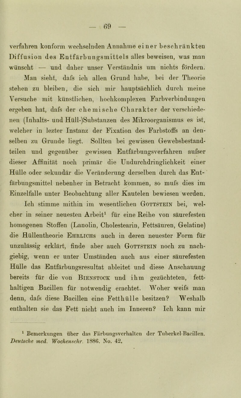 verfahren konform 'wechselnden Annahme einer beschränkten Diffusion des Entfärbungsmittels alles be’weisen, was man wünscht — und daher unser Verständnis um nichts fördern. Man sieht, dafs ich allen Grund habe, bei der Theoiäe stehen zu bleiben, die sich mir hauptsächlich durch meine Versuche mit künstlichen, hochkomplexen Faj’bverbindungen ergeben hat, dafs der chemische Charakter der verschiede- nen (Inhalts- und Hüll-)Substanzen des Mikroorganismus es ist, welcher in lezter Instanz der Fixation des Farbstoffs an den- selben zu Grunde liegt. Sollten bei gewissen Gewebsbestand- teilen und gegenüber gewissen Eutfärbungsverfahren aufser dieser Affinität noch primär die Uudurchdringlichkeit einer Hülle oder sekundär die Veränderung derselben durch das Ent- färbungsmittel nebenher in Betracht kommen, so mufs dies im Einzelfalle unter Beobachtung aller Kautelen bewiesen werden. Ich stimme mithin im wesentlichen Gottstein bei, wel- cher in seiner neuesten Arbeit^ für eine Reihe von säurefesten homogenen Stoffen (Lanolin, Cholestearin, Fettsäuren, Gelatine) die flüllentheorie Ehrlichs auch in deren neuester Form für unzulässig erklärt, finde aber auch Gottstein noch zu nach- giebig, wenn er unter (Jmständen auch aus einer säurefesten Hülle das Entfärbungsresnltat ableitet und diese Anschauung bereits für die von Bienstock und ihm gezüchteten, fett- haltigen Bacillen für notwendig erachtet. Woher weifs man denn, dafs diese Bacillen eine Fetthülle besitzen? Weshalb enthalten sie das Fett nicht auch im Inneren? Ich kann mir ^ Bemerkungen über das Färbungsverlialten der Tu])erkel-Bacillen, Deutsche med. Wochenschr. 1886. No. 42.