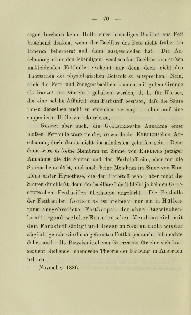 sogar durchaus keiue Hülle eines leheudigen Bacillus aus Fett bestehend denken, wenn der Bacillus das Fett nicht früher im Inneren helieihergt und dann ausgeschieden hat. Die An- schauung einer den lebendigen, wachsenden Bacillus von aufsen umkleidenden Fetthülle erscheint mir denn doch nicht den Thatsachen der physiologischen Botanik zn entsprechen. Nein, auch die Fett- und Smegmahacillen können mit gutem Grunde als Ganzes für säurefest gehaltei] werden, d. h. für Körper, die eine solche Affinität zum Farbstoff besitzen, dafs die Säure ihueu denselben nicht zu entziehen vermag — ohne auf eine supponierte Hülle zu rekurrieren. Gesetzt aber auch, die GoTTSTEiNsche Annahme einer hlofsen Fetthülle wäre richtig, so würde der EHRLiCHschen An- schauung doch damit nicht im mindesten geholfen sein. Denn dann wäre es keine Membran im Sinne von Ehrlichs jetziger Annahme, die die Säuren und den Farbstoff ein-, aber nur die Säuren herausläfst, und auch keine Membran im Sinne von Ehr- lichs erster Hypothese, die den Farbstoff wohl, aber nicht die Säuren durchläfst, denn der bacilläreInhalt bleibt ja bei den Gott- STEiNschen Fetthacillen überhaupt ungefärbt. Die Fetthülle der Fetthacillen Gottsteinb ist vielmehr nur ein in Hüllen- form ausgebreiteter Fettkörper, der ohue Dazwischen- kuuft irgend welcher EiiRLiCHschen Membran sich mit dem Farbstoff sättigt und diesen an Säuren nicht wieder abgibt, gerade wie die ungeformten Fettkc'U’per auch. Ich imichte daher auch alle Beweismittel von Gottstetn für eine sich kon- sequent bleibende, chemische Theorie der Färbung in Anspruch 71 eh men, November 1886.