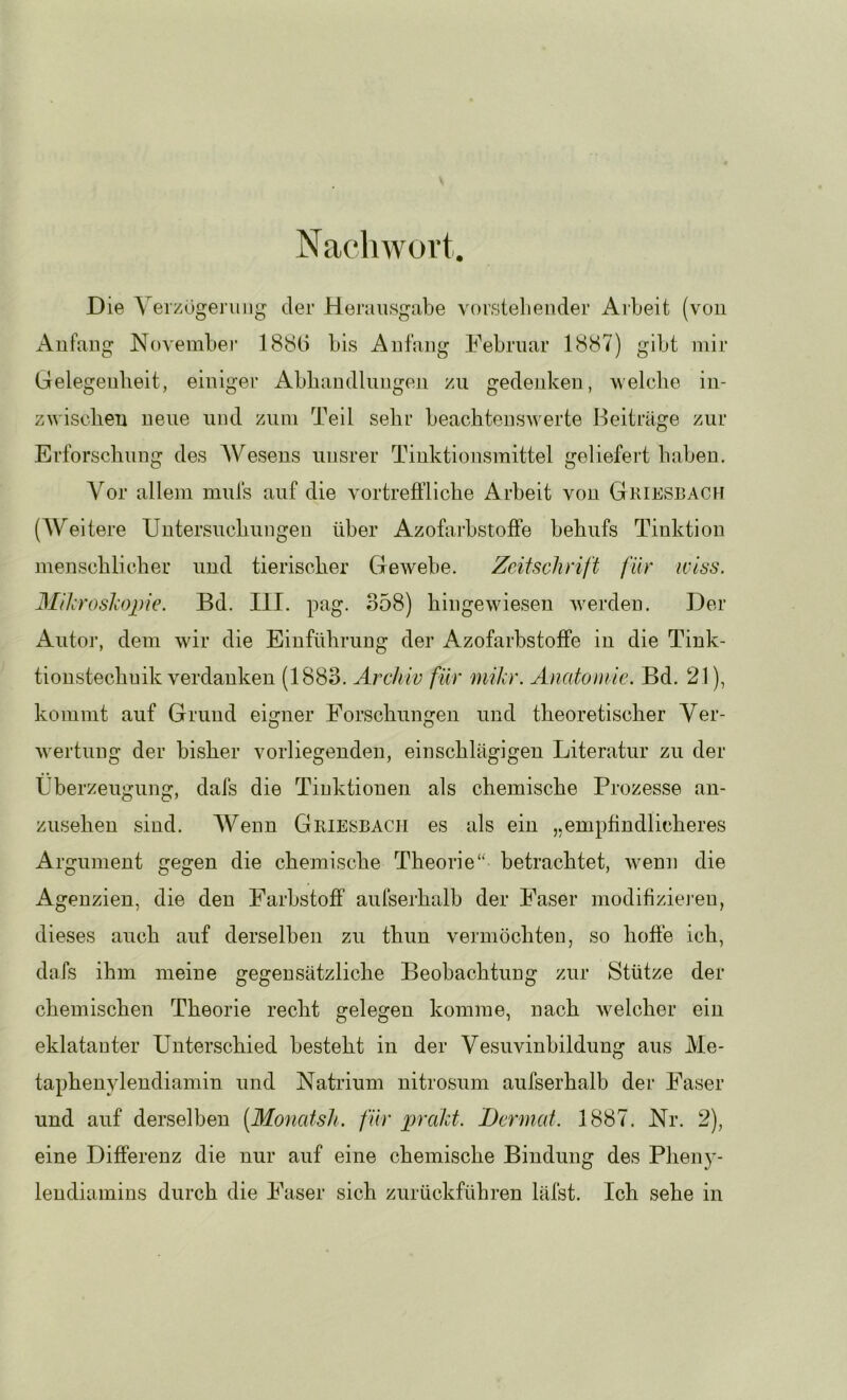 Nachwüvt. Die Verzögerniig der Herausgabe vorstehender Arbeit (von Anfang November 188b bis Anfang Februar 1887) gibt mir Gelegenheit, einiger Abbandlnngen zu gedenken, welche in- zwischen neue und zum Teil sehr beachtenswerte Beiträge zur Erforschung des AVesens unsrer Tinktionsmittel geliefert haben. Vor allem mufs auf die vortreffliche Arbeit von Griesbach (AVeitere Untersuchungen über Azofarbstoffe behufs Tinktion menschlicher und tierischer Gewebe. Zeitschrift für wiss. Mihroshopie. Bd. III. pag. 358) hingewiesen werden. Der Autor, dem wir die Einführung der Azofarbstoffe in die Tink- tioustechuik verdanken (1883. Archiv für mikr. Anatonie. Bd. 21), kommt auf Grund eigner Forschungen und theoretischer Ver- wertung der bisher vorliegenden, einschlägigen Literatur zu der Überzeugung, dafs die Tiuktiouen als chemische Prozesse au- zuseheu sind. AVenn Griesbach es als ein „empfindlicheres Argument gegen die chemische Theorie“ betrachtet, w^enn die Agenzien, die den Farbstoff aufserhalb der Faser modifiziei’en, dieses auch auf derselben zu thun vermöchten, so hoffe ich, dafs ihm meine gegensätzliche Beobachtung zur Stütze der chemischen Theorie recht gelegen komme, nach welcher ein eklatanter Unterschied besteht in der Vesuvinbildung aus Me- taphenylendiamin und Natrium nitrosum aufserhalb der Faser und auf derselben [Monatsh. für prakt. Dcrmat. 1887. Nr. 2), eine Differenz die nur auf eine chemische Bindung des Pheny- lendiamins durch die Faser sich zurückführen läfst. Ich sehe in