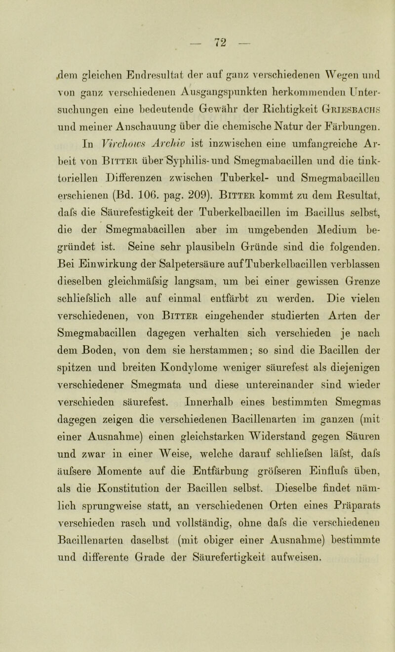 .dem gleichen Endresiiltnt der auf ganz vei’schiedenen Wegen und von ganz verscliiedenen Ausgaug>s])unkten herkommendeii Unter- suchungen eine bedeutende Gewähr der Richtigkeit GriEvSBACHS und meiner Anschauung über die chemische Natur der Färbungen. In Yircliows Archiv ist inzwischen eine umfangreiche Ar- beit von Bitter über Syphilis-und Smegmabacillen und die tink- toriellen Differenzen zwischen Tuberkel- und Smegmabacillen erschienen (Bd. 106. pag. 209). Bitter kommt zu dem Resultat, dafs die Säurefestigkeit der Tuberkelbacillen im Bacillus selbst, die der Smegmabacillen aber im umgebenden Medium be- gründet ist. Seine sehr plausibeln Gründe sind die folgenden. Bei Einwirkung der Salpetersäure auf Tuberkelbacillen verblassen dieselben gleichmäfsig langsam, um bei einer gewissen Grenze schliefslich alle auf einmal entfärbt zu werden. Die vielen verschiedenen, von Bitter eingehender studierten Arten der Smegmabacillen dagegen verhalten sich verschieden je nach dem Boden, von dem sie herstammen; so sind die Bacillen der spitzen und breiten Kondylome Aveniger säurefest als diejenigen verschiedener Smegmata und diese untei’einander sind wieder verschieden säurefest. Innerhalb eines bestimmten Smegmas dagegen zeigen die verschiedenen Bacillenarten im ganzen (mit einer Ausnahme) einen gleichstarken Widerstand gegen Säuren und zwar in einer AVeise, Avelche darauf schliefsen läfst, dafs äufsere Momente auf die Entfärbung gröfseren Einflufs üben, als die Konstitution der Bacillen selbst. Dieselbe findet näm- lich sprungweise statt, an verschiedenen Orten eines Präparats verschieden rasch und Amllständig, ohne dafs die verschiedenen Bacillen arten daselbst (mit obiger einer Ausnahme) bestimmte und differente Grade der Säurefertigkeit aufweiseu.