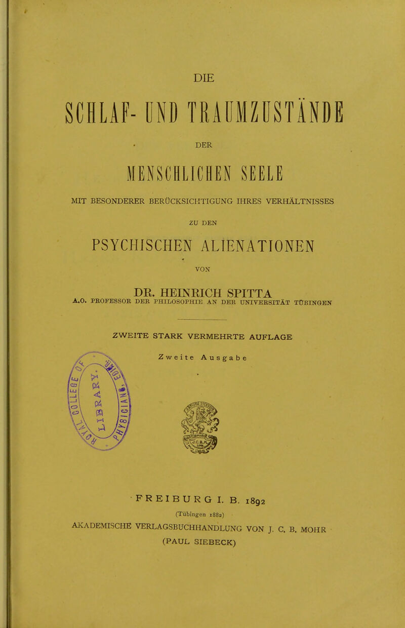 DIE SCHLAF- ÜND TRAÜMZÜSTÄNDE DER MENSCHLICHEN SEELE MIT BESONDERER BERÜCKSICKTIGÜNG IHRES VERHÄLTNISSES ZU DEN PSYCHISCHEN ALIENATIONEN VON DR. HEINRICH SPITTA A.O. PEOFESSOE, DER PHILOSOPHIE AN DER UNIVERSITÄT TÜBINGEN ZWEITE STARK VERMEHRTE AUFLAGE FREIBURG I. B. 1892 (Tübingen 1882) AKADEMISCHE VERLAGSBUCHHANDLUNG VON J. C. B. MOHR (PAUL SIEBECK)