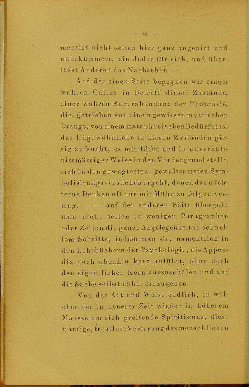 inentirt iiiclit selten hier ganz ungenirt und unbekümmert, ein Jeder für sich, und über- lässt Anderen das Nachsehen. — Auf der einen Seite begegnen wir einem wahren Cultus in Betreff dieser Zustände, einer wahren Superabundanz der Phantasie, die, getrieben von einem gewissen mystischen Drange, von einem metaphysischenBedürfniss, das Ungewöhnliche in diesen Zuständen gie- rig aufsucht, es mit Eifer und in unverhält- nissmässiger Weise in den Vordergrund stellt, sich in den gewagtesten, gewaltsamsten Sym- bolisirungsversuchen ergeht, denen das nüch- terne Denken oft nur mit Mühe zu folgen ver- mag, auf der anderen Seite übergeht man nicht selten in wenigen Paragraphen oder Zeilen die ganze Angelegenheit in schnel- lem Schritte, indem man sie, namentlich in den Lehrbüchern der Psychologie, als Appen- dix noch 0 b e n h i n k u r z anführt, ohne doch den eigentlichen Kern auszuschälen und auf die Sache selbst näher einzugehen. Von der Art und Weise endlich, in wel- cher-der in neuerer Zeit wieder in höherem Maasse um sich greifende Spiritismus, diese traurige, trostl ose Verirr ung des menschlichen