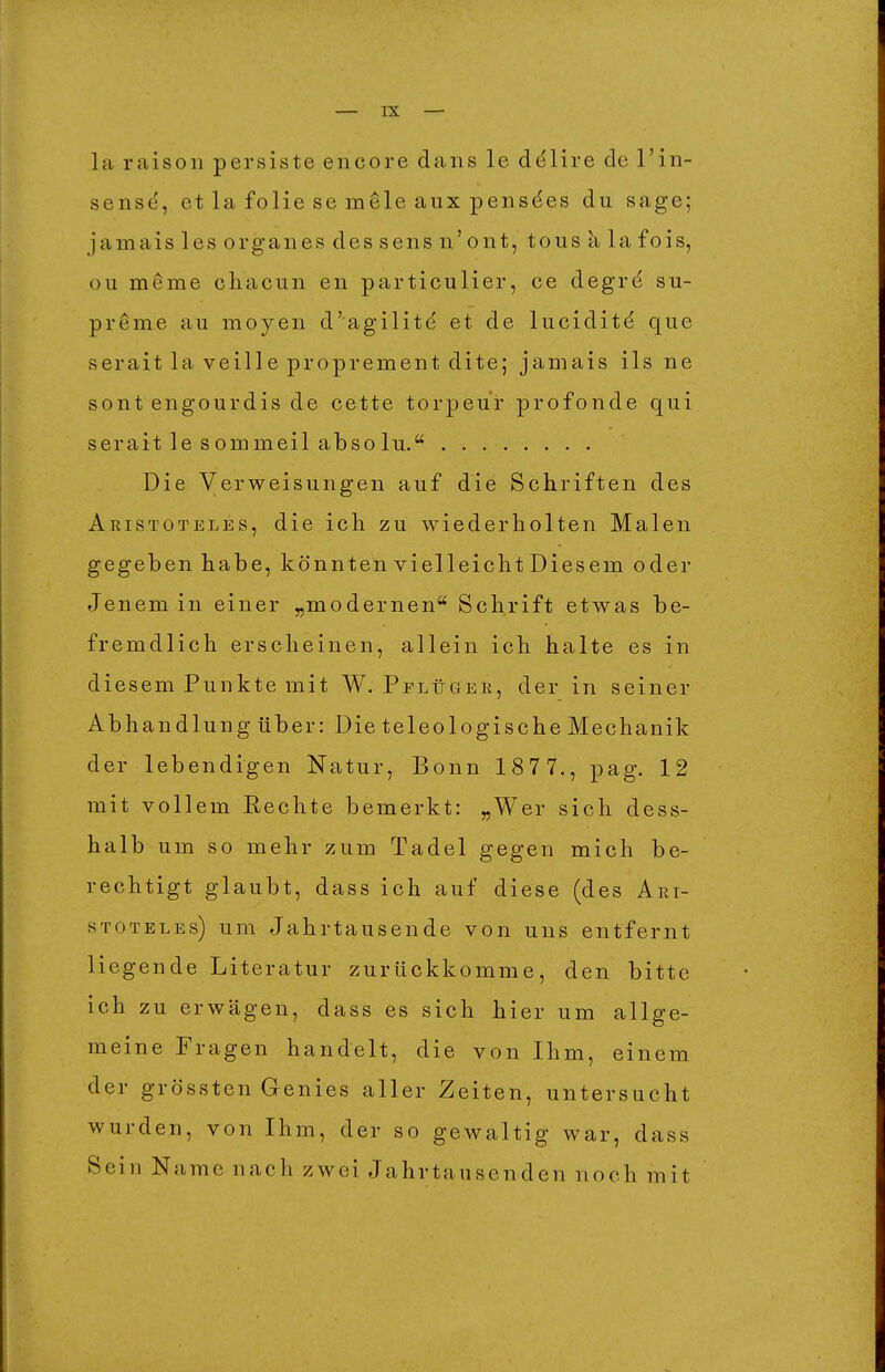 la raison persiste encore dans le ddlire de l'in- sens(^, et la folie se m^le aux pensdes du sage; jamais les orgaiies des sens n'ont, tous k la fois, ou meme chacun en particulier, ce degrd su- preme au moyen d'agiliti^ et de lucidit^ que serait la veille proprement dite; jamais ils ne sont engourdis de cette torpeur profonde qui serait le sommeil absolu. Die Verweisungen auf die Schriften des Aristoteles, die ich zu wiederholten Malen gegeben habe, könnten vielleicht Diesem oder Jenem in einer „modernen Schrift etwas be- fremdlich erscheinen, allein ich halte es in diesem Punkte mit W. Pplügee, der in seiner Abhandlung über: Die teleologische Mechanik der lebendigen Natur, Bonn 1877., pag. 12 mit vollem Eechte bemerkt: „Wer sich dess- halb um so mehr zum Tadel gegen mich be- rechtigt glaubt, dass ich auf diese (des Ari- stoteles) um Jahrtausende von uns entfernt liegende Literatur zurückkomme, den bitte ich zu erwägen, dass es sich hier um allge- meine Fragen handelt, die von Ihm, einem der grössten Genies aller Zeiten, untersucht wurden, von Ihm, der so gewaltig war, dass Sein Name nach zwei Jahrtausenden noch mit