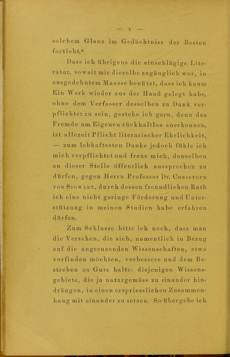 solchem Glanz im Gedilchtniss der Besten fortlebt. Dass ich übrigens die einschlägige Lite- ratur, soweit mir dieselbe zugänglich war, in ausgedehntem Maassc benützt, dass ich kaum Ein Werk wieder aus der Hand gelegt habe, ohne dem Verfasser desselben zu Dank, ver- pflichtet zu sein, gestehe ich gern, denn das Fremde am Eigenen rückhaltlos anerkennen, ist allezeit Pflicht literarischer Ehrlichkeit, — zum lebhaftesten Danke jedoch fühle ich mich verpflichtet und freue mich, denselben an dieser Stelle öffentlich aussprechen zu dürfen, gegen Herrn Professor Dr. Cheistoph VON SiCrWART, durch dessen freundlichen Rath ich eine nicht geringe Förderung und Unter- stützung in meinen Studien habe erfahren dürfen. Zum Schlüsse bitte ich noch, dass man die Versehen, die sich, namentlich in Bezug auf die angrenzenden Wissenschaften, etwa vorfinden möchten, verbessere und dem Be- streben zu Gute halte: diejenigen W^issens- gebiete, die ja naturgemäss zu einander hin- drängen, in einen erspriesslichen Zusammen- hang mit einander zu setzen. So übergebe icli