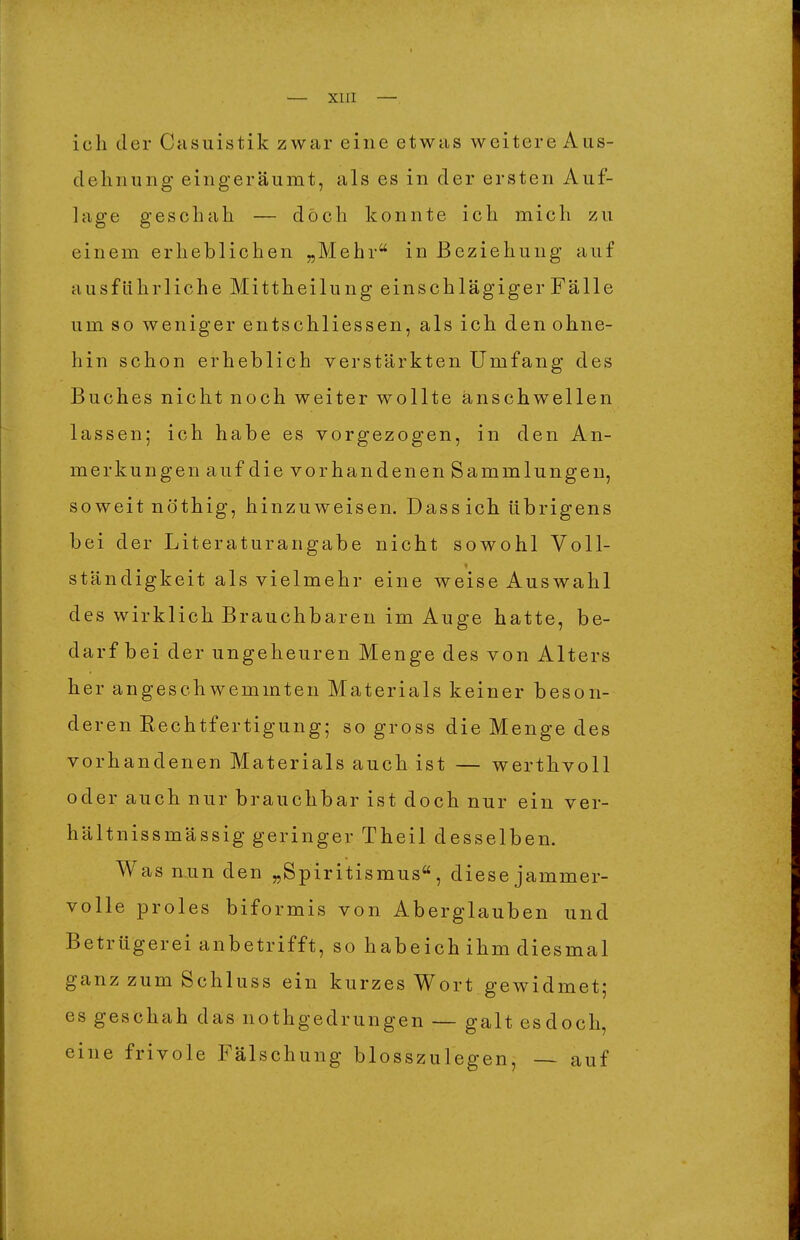 ich der Casuistik zwar eine etwas weitere Aus- dehnung eingeräumt, als es in der ersten Auf- lage geschah — doch konnte ich mich zu einem erheblichen „Mehr in Beziehung auf ausführliche Mittheilung einschlägiger Fälle um so weniger entschliessen, als ich den ohne- hin schon erheblich verstärkten Umfang des Buches nicht noch weiter wollte anschwellen lassen; ich habe es vorgezogen, in den An- merkungen auf die vorhandenen Sammlungen, soweit nö'thig, hinzuweisen. Dassich übrigens bei der Literatur an gäbe nicht sowohl Voll- ständigkeit als vielmehr eine weise Auswahl des wirklich Brauchbaren im Auge hatte, be- darf bei der ungeheuren Menge des von Alters her angeschwemmten Materials keiner beson- deren Rechtfertigung; so gross die Menge des vorhandenen Materials auch ist — werthvoll oder auch nur brauchbar ist doch nur ein ver- hältnissmässig geringer Theil desselben. Was nun den „Spiritismus, diese jammer- volle proles biformis von Aberglauben und Betrügerei anbetrifft, so habeich ihm diesmal ganz zum Schluss ein kurzes Wort gewidmet; es geschah das nothgedrungen — galt esdoch, eine frivole Fälschung blosszulegen, — auf