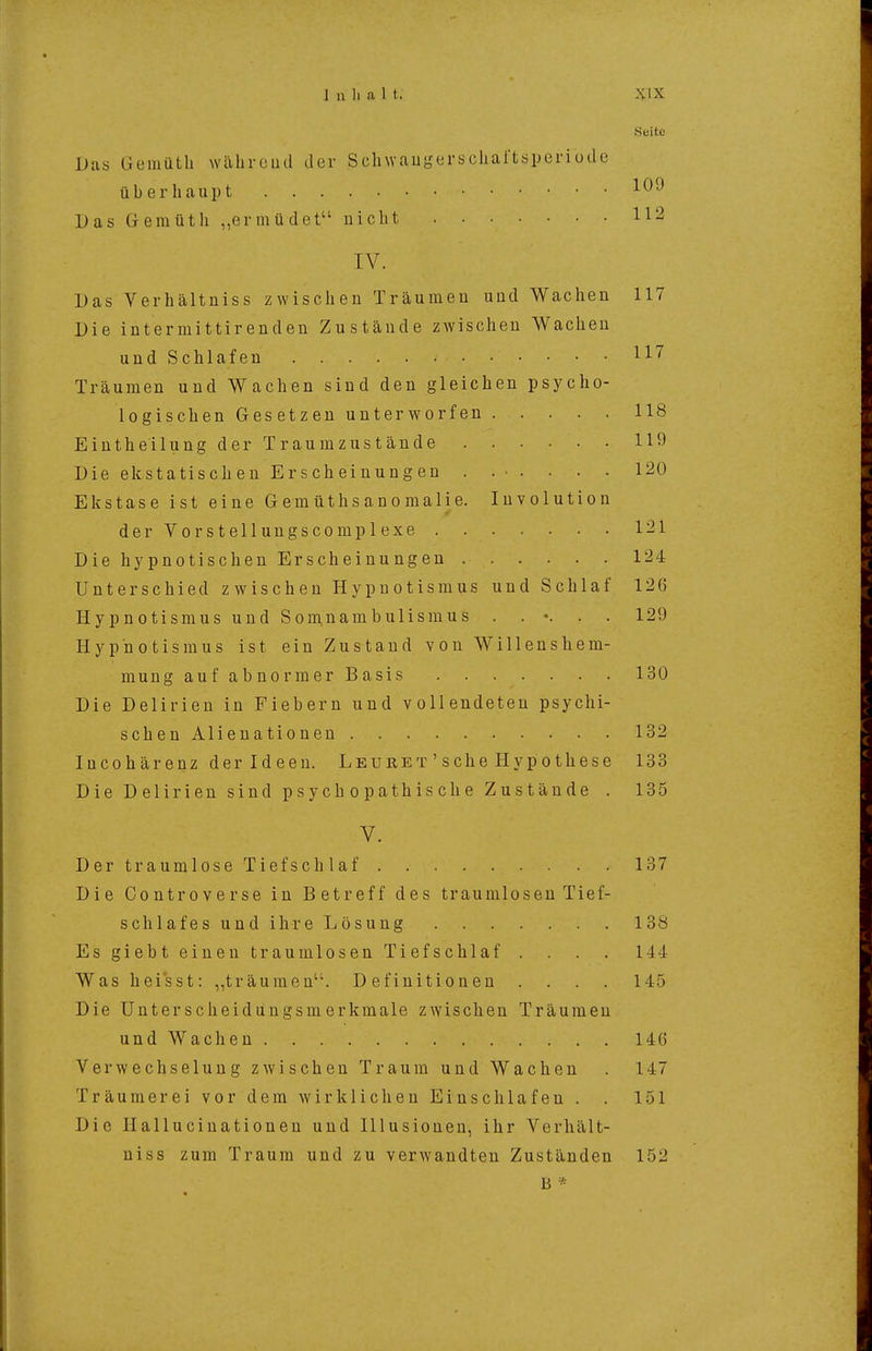 Seite Das Gemüth wälircud der Sclnvaugerscliaftsperiude überhaupt Das Gemüth „ermüdet nicht IV. Das Verhältniss zwischen Träumen und Wachen 117 Die intermittirenden Zustände zwischen Wachen und Schlafen 117 Träumen und Wachen sind den gleichen psycho- logischen Gesetzen unterworfen 118 Eintheilung der Traumzustände 119 Die ekstatischen Erscheinungen . .•• • • • 120 Elcstase ist eine Gemüthsanomalie. Involution derVorstellungscomplexe 121 Die hypnotischen Erscheinungen 124 Unterschied zwischen Hypnotismus und Schlaf 126 HypnotismusundSom.nambulismus . . •. . . 129 Hypnotismus ist ein Zustand von Willenshem- mung aufabnormerBasis 130 Die Delirien in Fiebern und vollendeten psychi- schen Alienationen 132 lucohärenz der Ideen. Leuret ' sehe Hypothese 133 Die Delirien sind p s y c h o p ath is ch e Zustände . 135 V. DertraumloseTief schlaf 137 Die Controverse in B et reff des t raumlosen Tie f- schlafesundihreLösuug 138 Es giebt einen traumlosen Tiefschlaf .... 144 Was heisst: „träumen. Definitionen . . . . 145 Die Unterscheidungsmerkmale zwischen Träumen und Wachen 146 Verwechselung zwischen Traum und Wachen . 147 Träumerei vor dem wirklichen Einschlafen . . 151 Die Ilallucinationen und Illusionen, ihr Verhält- niss zum Traum und zu verwandten Zuständen 152