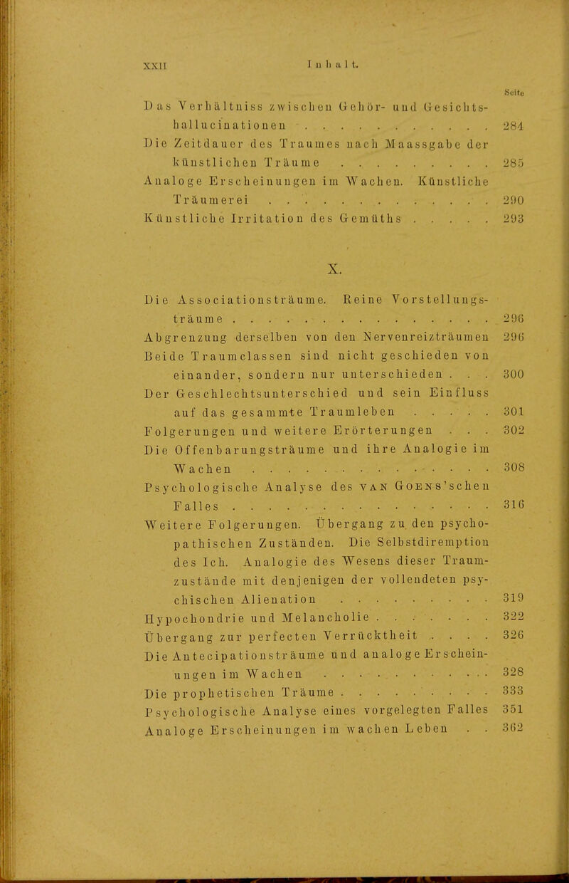 XXII Seite Das VerIiä,Itüiss zwischen Gehör- und Gesichts- hallucinationen 284. Die Zeitdauer des Traumes nach Maassgabe der künstlichen Träume 285 Aualoge Erscheinungen im Wachen. Künstliche Träumerei 290 Künstliche Irritation des Gemüths 293 X. Die Associationsträume. Reine Vorstellungs- träume. . 296 Abgrenzung derselben von den Nervenreizträumen 290 Beide Traumclassen sind nicht geschieden von einander, sondern nur unterschieden . . . 300 Der Geschlechtsunterschied und sein Einfluss auf das gesammie Traumleben 301 Folgerungen und weitere Erörterungen . . . 302 Die Offenbarungsträume und ihre Analogie im Wachen • • ■ • 308 Psychologische Analyse des van GoENS'scheu Falles 316 Weitere Folgerungen. Übergang zu. den psycho- pathischen Zuständen. Die Selbstdiremption des Ich. Analogie des Wesens dieser Traum- zustände mit denjenigen der vollendeten psy- chischen Alienation 319 Hypochondrie und Melancholie ....... 322 Übergang zur perfecteu Verrücktheit .... 326 Die Antecipationsträume und an alo g e Er schein- ungen im Wachen 328 Die prophetischen Träume 333 r sychologische Analyse eines vorgelegten Falles 351 Analoge Erscheinungen im wachen Leben . . 362