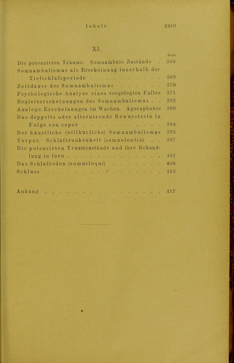 XI. Seite Die potenzirteu Träume. Somuarabule Zustände . 366 Somnambulismus als Erscheinung innerhalb der Tiefschlafsperiode 369 Zeitdauer des Somnambulismus 370 Psychologische Analyse eines vorgelegten Falles 371 Begleiterscheinungen des Somnambulismus . . 382 Analoge Erscheinungen im Wachen. Agoraphobie 390 Das doppelte oder alternirende Bewusstsein in Folge von sopor 394 D er künstliche (willkürliche) Somnambulismus 395 Torpor. Schlaftrunkenheit (somnolentia) . . 397 Die potenzirteu Traumzustäude und ihre Behand- lung in foro 401 DasSchlafreden(somniloqui) 406 Schluss 413 Anhang 417