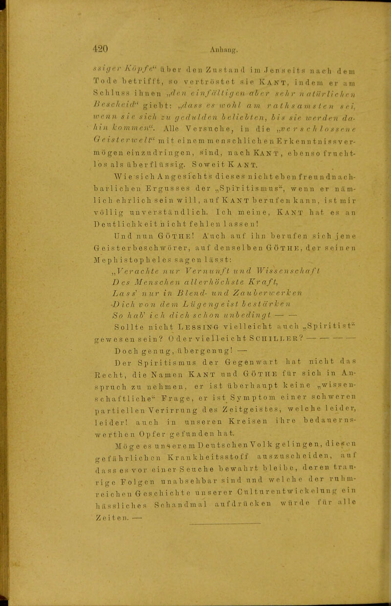 s 'ujer Köpfe'' ii 1) er d o n Z n s 1, n ii d i in J e n s e i t s n a c ]j de in Tode 1) etr i f l't, so vertröstet sie Kakt, indem er am S c Ii 1 u s s i Ii u e 11 „(1 II (•■ i nfiil 11 g en aha r s e Ii r n a l ii rlic Ii c n Bescheid giebt: „äass es loohl am rathsamslan sei, wenn sie sich zu (jcdulden h eliehlen, Iis sie werden da- h i n h 0 m m e n. Alle V e r s u c Ii e, in die „ve r s c. h l o s s e ri e e 2 5 ^ 6 7' ?/,' e ^ m i t e i n e m m e n s c Ii 1 i c h e n E r k e n 111 n i s s V e r- mö gen einzudringen, sind, nach Kant, e 1) e n s o f r n c ]i t- 1 0 s als überflüssig. Soweit Kant. W i e s i c h A n g e s i G h t s dieses n i c h t e b e n f r e u n d n a o h- barliclien Ergusses der „Spiritismus, wenn er n ä m- 1 i c Ii e ]i r 1 i c Ii sein will, a u f K A N T berufen kann, ist mir völlig unverständlich. Ich meine, KANT.hat es an Deutliclikeit nicht fehlen lassen! Und nun G 0 T H E! Auch auf i Ii n berufen sich jene G e i s t e r b e s c h w ö r e r, auf denselben G ö T n K, der seinen M e p h i s 10 p Ii e 1 e s sagen 1 ä s s t: „Verachte nur Vernunft und Wissenschaft Des Menschen allerhöchste Kraft, Lass'' nur in Blend- und Z auh eric erTc en •Dich von dem Lügengeist bestärken So haV ich dich scho7i unh edin g t — — Sollte nicht LessinG vielleicht auch ,,Sp iri ti s t'-' o-ewesensein? OdervielleichtScillLLEii? CT D 0 c h g e n u g, ü b e r g e 11 u g! — Der Spiritismus der Gegenwart hat nicht das Recht, die Namen KANT und Göthe für sich in An- spruch zu nehmen, er ist überhaupt keine „wissen- schaftliche Frage, er ist Symptom einer schweren partiell en Verirrung des Zeitgeistes, welche leider, leider! auch in unseren Kreisen ihre bedauerns- wert ]i e n Opfer g e f u n d e n h a t. Möge es unseremDeutschenVolk gelingen, dieeon o-ef ähvlichon Kr an k h e i t s s t o f f auszuscheiden, auf d a s s e s v 0 r e i n e r S e u c h e bewahrt bleibe, deren t r a n- rigc Folgen u n ab s e hb a r s i n d un d welche der rnlnn- rcichon Geschichte unserer Culturentwi ck clun.u- ein hässliches Schandmal aufdrücken würde für alle Z f. i t e n. —