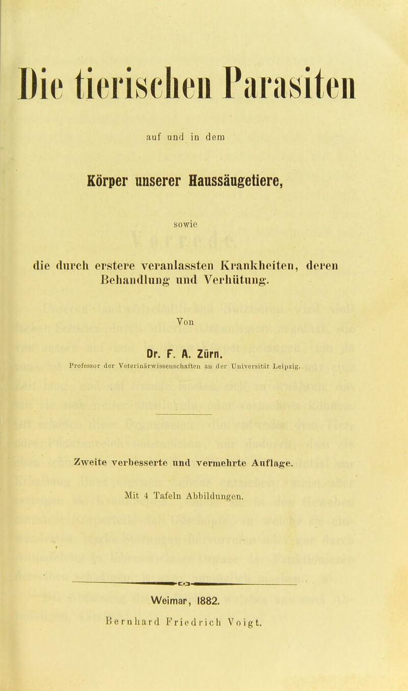 Die tierischen Parasiten auf und in dem Körper unserer Haussäugetiere, sowie die durch erstere veranlassten Krankheiten, deren Behandlung- und Verhütung. Von Dr. F. A. Zürn. Professor der Veterinärwisseiischnlten au (1er TJiiiversitiit Leipzig. Zweite verbesserte und vermehrte Auflage. Mit 4 Tafeln Abbildungen. —^-~^^»C.3-«1MH^ Weimar, 1882. Bernhard Friedrich Voigt.