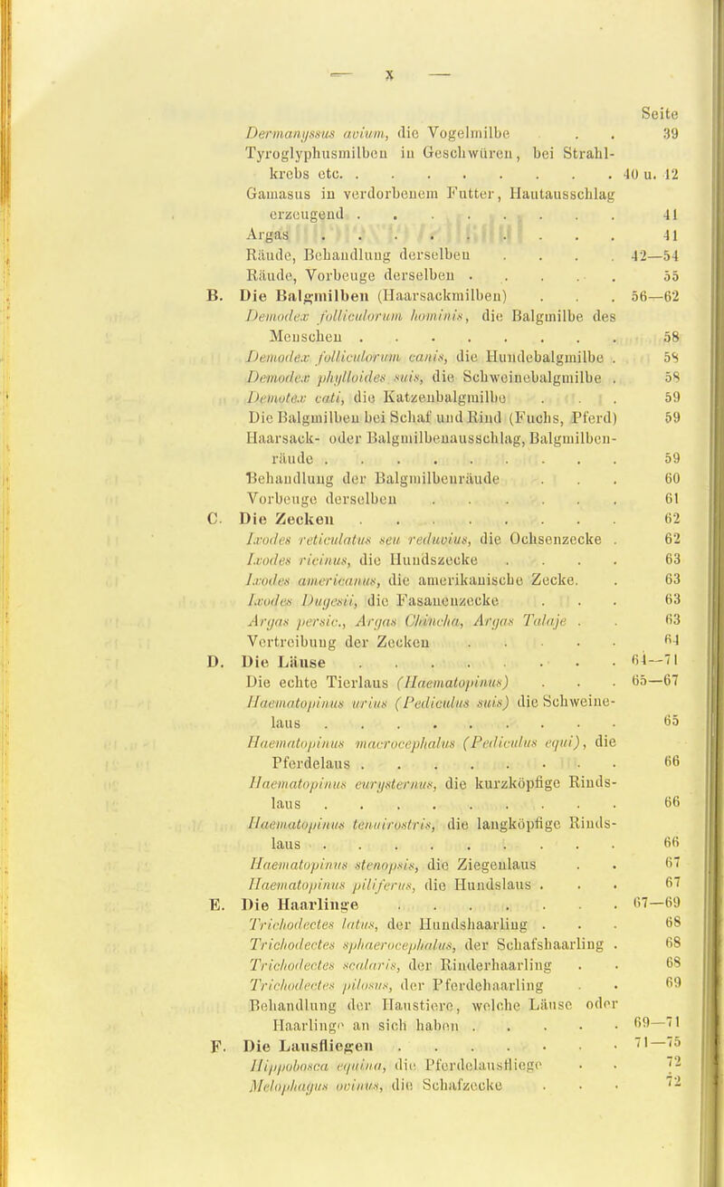 Seite Dermanijssus avium, die Vogelniilbe . . 39 Tyroglyphusmilbeu iu Geschwüren, bei Sti-ahl- krcbs otc 40 u. 12 Gaiuasus iii verdorbeuem Futter, Hautausschlag erzeugend . 41 Argais 41 Räude, Behaudluug dorselbeu .... 42—54 Räude, Vorbeuge derselbeu . . . . . 55 B. Die Bal^niilbeii (Ilaarsackmilbeu) . . . 56—62 Demodex folliculorum honiiiiin, die Balgmilbe des Mcuscheu 58 Deiuode.v fullk-ulorwm caiün, die Huudebalgniilbe . 5S Demodex plußloides. mis, die Schweinebalgmilbe . 58 Detnote.v cati, die Katzeiibalgmilbo ... 59 Die Balgmilbeu bei Schaf und Rind (Fuchs, Pferd) 59 Haarsack- oder Balgmilbeuausschlag, Balgmilben- räude 59 Behandlung der Balgmilbeuräude ... 60 Vorbeuge derselbeu 61 C. Die Zecken . 62 l.voiJes reticidatus seu redmiu», die Ochsenzecke . 62 Ixodes ricinus, die Ilundszecke .... 63 Ixodes americaiiiis, die amerikanische Zecke. . 63 Ixodes Duijcsü, die Fasauenzecke ... 63 Anjas persic, Ar(/as Cliiiicha, Afjjas Tainje . . 63 Vertreibung der Zecken D. Die Läuse ß^—'l Die echte Tierlaus (Hnematopinus) . ■ 65—67 Uneniatopinus i/riiis (Pedicidi/s suis) die Schweine- laus ö5 HnemntopiHUs macrocephalus (Fedicidiis eqiii), die Pferdelaus fiß llacmatopinus eiirysteriiiis, die kurzköpfige Rinds- laus 66 IlaeiiuUopiiuis tenuiroslris, die langköpfigc Rinds- laus .... 66 Haematopinns stenopsis, die Ziegenlaus . . 67 naematopinus piliferiis, die Hundslaus ... 67 E. Die Haarliiige 67—69 Triohodßctes Intus, der Huudshaarliug ... 68 Trichodectes sphnerocephalus, der Schafshaarling . 68 Trichodectes sadaris, der Rinderhaarling . . 68 Trichodectes pilosiis, der Pferdeliaarling • ^'^ Behandlung der Haustiere, welche Läuse oder IIaarlingi> an sich haben 69—71 F. Die Liiusflie^en 71—75 IlippohoMM eipiiiia, die, PferdelausHiege . . 72 Meloph(ujus oviiius, die Schafzecke ... 72